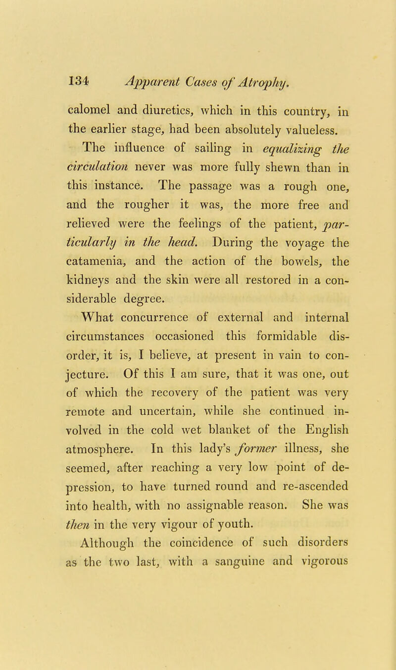 calomel and diuretics, which in this country, in the earlier stage, had been absolutely valueless. The influence of sailing in equali%ing tJw circulation never was more fully shewn than in this instance. The passage was a rough one, and the rougher it was, the more free and relieved were the feelings of the patient, par- ticularly in the head. During the voyage the catamenia, and the action of the bowels, the kidneys and the skin were all restored in a con- siderable degree. What concurrence of external and internal circumstances occasioned this formidable dis- order, it is, I believe, at present in vain to con- jecture. Of this I am sure, that it was one, out of which the recovery of the patient was very remote and uncertain, while she continued in- volved in the cold wet blanket of the English atmosphere. In this lady's former illness, she seemed, after reaching a very low point of de- pression, to have turned round and re-ascended into health, with no assignable reason. She was then in the very vigour of youth. Although the coincidence of such disorders as the two last, with a sanguine and vigorous 4