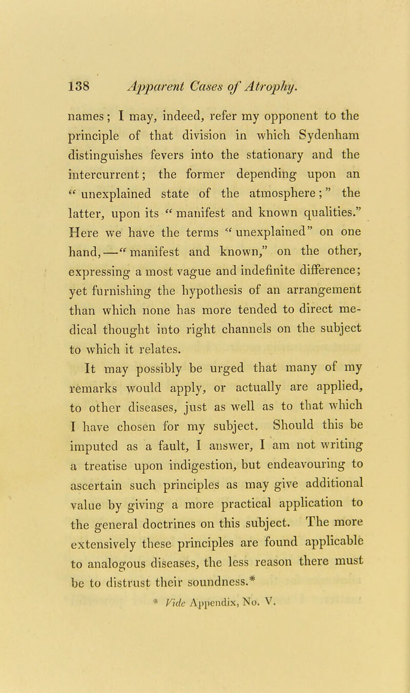 names; I may, indeed, refer my opponent to the principle of that division in which Sydenham distinguishes fevers into the stationary and the intercurrent; the former depending upon an  unexplained state of the atmosphere; the latter, upon its  manifest and known qualities. Here we have the terms ''^unexplained on one hand,—manifest and known, on the other, expressing a most vague and indefinite difference; yet furnishing the hypothesis of an arrangement than which none has more tended to direct me- dical thought into right channels on the subject to which it relates. It may possibly be urged that many of my remarks would apply, or actually are applied, to other diseases, just as well as to that which I have chosen for my subject. Should this be imputed as a fault, I answer, I am not writing a treatise upon indigestion, but endeavouring to ascertain such principles as may give additional value by giving a more practical application to the general doctrines on this subject. The more extensively these principles are found applicable to analogous diseases, the less reason there must be to distrust their soundness.* * Vide Appendix, No. V.