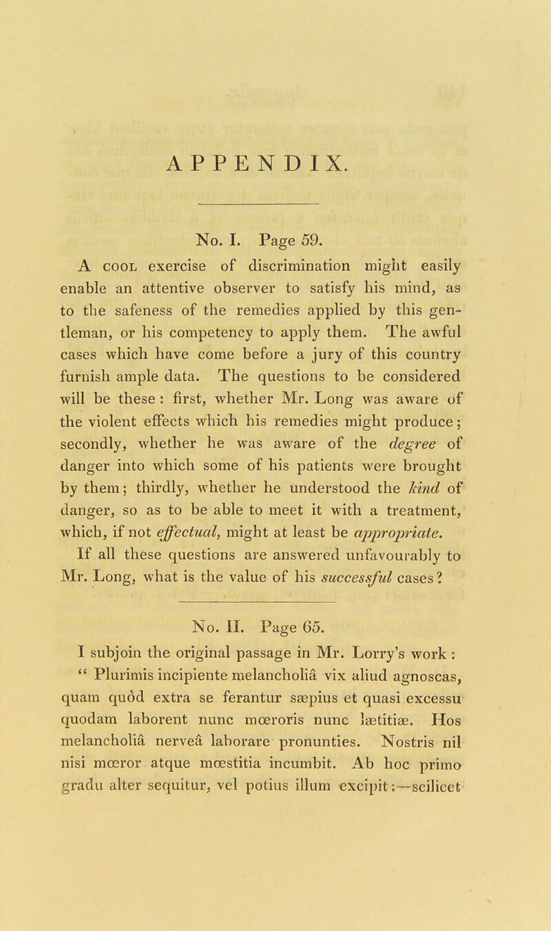 APPENDIX. No. I. Page 59. A COOL exercise of discrimination might easily enable an attentive observer to satisfy his mind, as to the safeness of the remedies applied by this gen- tleman, or his competency to apply them. The awful cases which have come before a jury of this country furnish ample data. The questions to be considered will be these: first, whether Mr. Long was aware of the violent effects which his remedies might produce; secondly, whether he was aware of the degree of danger into which some of his patients were brought by them; thirdly, whether he understood the Mnd of danger, so as to be able to meet it with a treatment, which, if not effectual, might at least be appropriate. If all these questions are answered unfavourably to Mr. Long, what is the value of his successful cases ? No. II. Page 65. I subjoin the original passage in Mr. Lorry's work:  Plurimis incipiente melancholia vix aliud agnoscas, quam quod extra se ferantur saepius et quasi excessu' quodam laborent nunc mceroris nunc lastitias. Hos melancholia nervea laborare pronunties. Nostris nil nisi moeror atque moestitia incumbit. Ab hoc primo gradu alter sequitur, vel potius ilium excipit:—scilicet