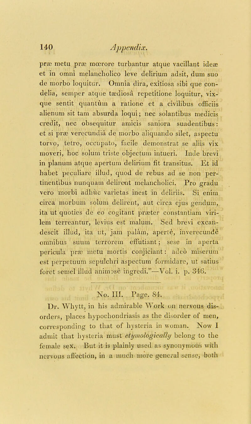 prae metu prae mcerore turbantur atque vacillant ideas et in omni melancholico leve delirium adsit, dum suo do morbo loquitur. Omnia dira, exitiosa sibi que con- delia, semper atque tasdiosa repetitione loquitur, vix- que sentit quantum a ratione et a civilibus officiis alienum sit tam absurda loqui; nec solantibus medicis credit, nec obsequitur amicis saniora suadentibus: et si pras verecundia de morbo aliquando silet, aspectu torvo, tetro, occupato, fiicile demonstrat se aliis vix moveri, hoc solum triste objectum intueri. Inde brevi in planum atque apertum delirium fit transitus. Et id habet peciiliare illud, quod de rebus ad se non per- tinentibus nunquam delirent melancholici. Pro gradu vero morbi adhuc varietas inest in deliriis. Si enim circa morbum solum delirent, aut circa ejus gendum, ita ut quoties de eo cogitant prater constantiam viri- lem terreantur, levins est malum. Sed brevi excan- descit illud, ita ut, jam palam, aperte, inverecunde omnibus suum terrorem efFutiant; sese in aperta pericula prae metu mortis conjiciant: adeo miseruni est perpetuum sepulcliri aspectum formidare, ut satius foret semel illud animose ingredi.—Vol. i. p. 346. No. III. Page. 84. Dr. Whytt, in his admirable Work on nervous dis- orders, places hypochondriasis as the disorder of men, corresponding to that of hysteria in woman. Now I admit that hysteria must etymologically belong to the female sex. But it is plainly used as synonymous with nervous affection, in a much more general sense, both 1
