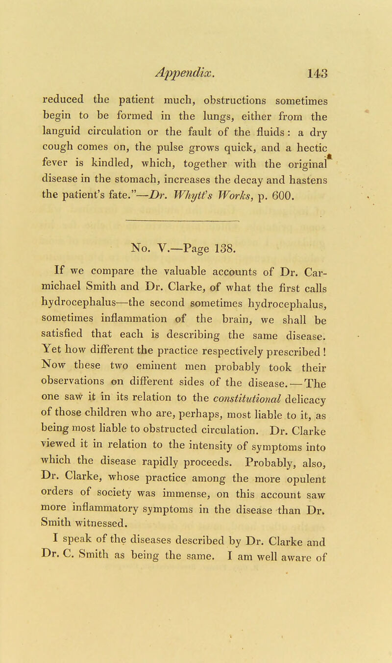 reduced the patient much, obstructions sometimes begin to be formed in the lungs, either from the languid circulation or the fault of the fluids : a dry cough comes on, the pulse grows quick, and a hectic fever is kindled, which, together with the original disease in the stomach, increases the decay and hastens the patient's fate.—2)r. Whytfs Works, p. 600. No. v.—Page 138. If we compare the valuable accounts of Dr. Car- michael Smith and Dr. Clarke, of what the first calls hydrocephalus—the second sometimes hydrocephalus, sometimes inflammation of the brain, we shall be satisfied that each is describing the same disease. Yet how different the practice respectively prescribed ! Now these two eminent men probably took their observations on different sides of the disease. — The one saw it in its relation to the constitutional delicacy of those children who are, perhaps, most liable to it, as being most Hable to obstructed circulation. Dr. Clarke viewed it in relation to the intensity of symptoms into which the disease rapidly proceeds. Probably, also. Dr. Clarke, whose practice among the more opulent orders of society was immense, on this account saw more inflammatory symptoms in the disease than Dr. Smith witnessed. I speak of the diseases described by Dr. Clarke and Dr. C. Smith as being the same. I am well aware of