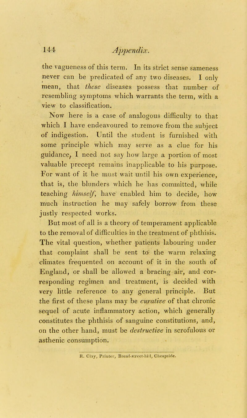 the vagueness of this term. In its strict sense sameness never can be predicated of any two diseases. I only mean, that these diseases possess that number of resembHng symptoms which warrants the term, with a view to classification. Now here is a case of analogous difficulty to that which I have endeavoured to remove from the subject of indigestion. Until the student is furnished with some principle which may serve as a clue for his guidance, I need not say how large a portion of most valuable precept remains inapphcable to his purpose. For want of it he must wait until his own experience, that is, the blunders which he has committed, while teaching himself, have enabled him to decide, how much instruction he may safely borrow from these justly respected works. But most of all is a theory of temperament applicable to the removal of difficulties in the treatment of phthisis. The vital question, whether patients labouring under that complaint shall be sent to the warm relaxing climates frequented on account af it in the south of England, or shall be allowed a bracing air, and cor- responding regimen and treatment, is decided with very little reference to any general principle. But the first of these plans may be curative of that chronic sequel of acute inflammatory action, which generally constitutes the phthisis of sanguine constitutions, and, on the other hand, must be destructive in scrofulous or asthenic consumption. K. Clny, PriuliT, Bread-slrcol-hill, Cliciipside.