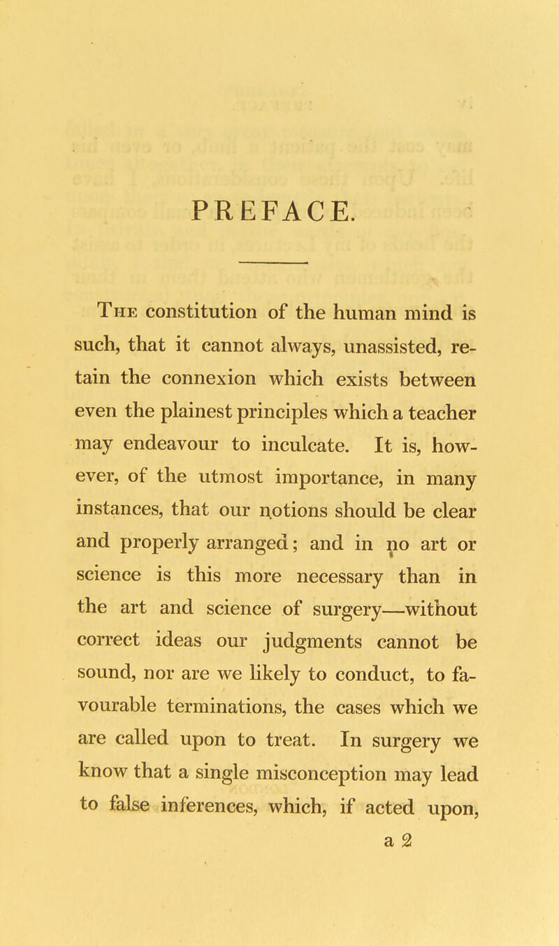 PREFACE. The constitution of the human mind is such, that it cannot always, unassisted, re- tain the connexion which exists between even the plainest principles which a teacher may endeavour to inculcate. It is, how- ever, of the utmost importance, in many instances, that our notions should be clear and properly arranged; and in no art or science is this more necessary than in the art and science of surgery—without correct ideas our judgments cannot be sound, nor are we likely to conduct, to fa- vourable terminations, the cases which we are called upon to treat. In surgery we know that a single misconception may lead to false inferences, which, if acted upon, a 2