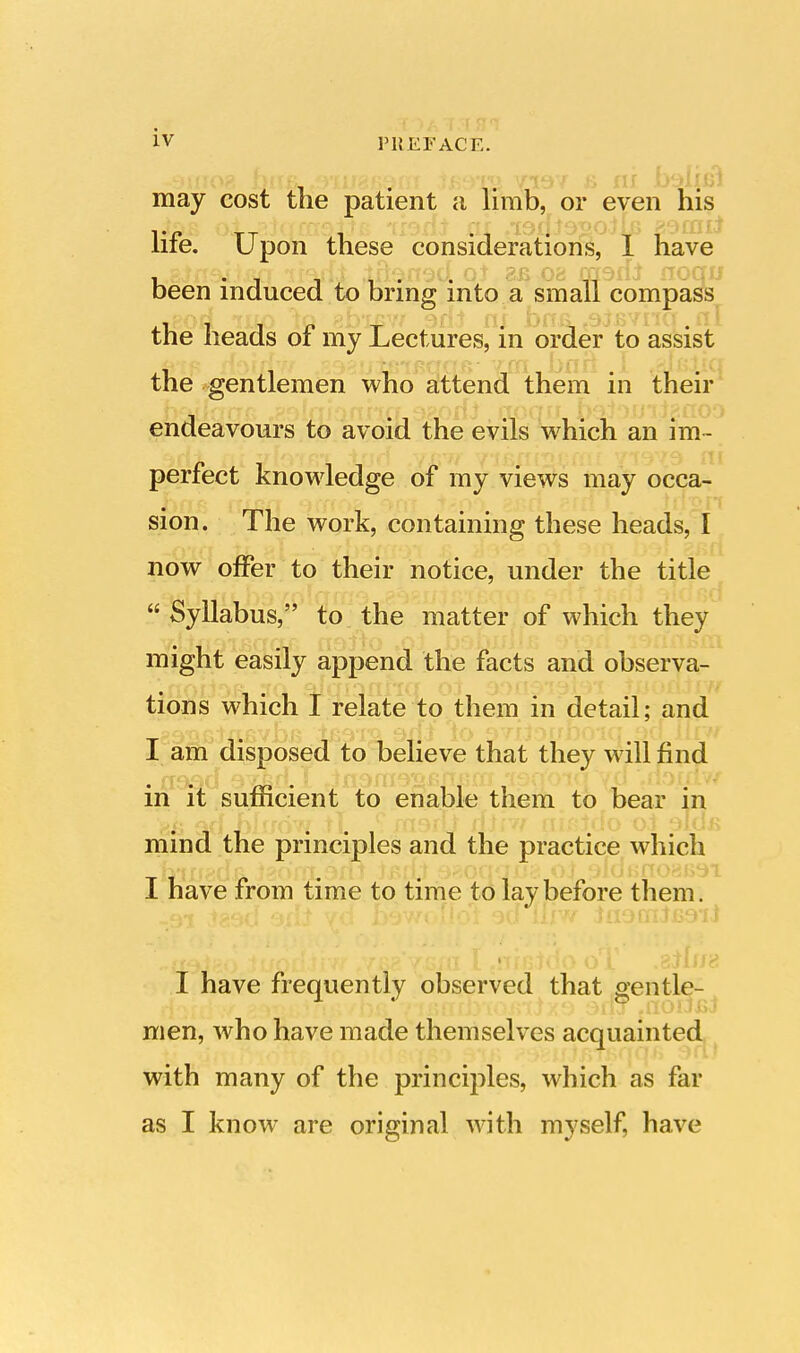 -smog bixfi. f9'ii/8B^nT Jfiimj yi9v 6 ni baiiBl may cost the patient a limb, or even his l«\g r\i _pirrflTAi;ts 119 Xii f£I .19uJ9'o0}Ij3 i?9ffllJ life. Upon these considerations, 1 have fTfvf iGet *ftQii^ ~ii\Qrr^ifi ot i?r rrr^ffcrofTfr been induced to bring into a small compass i , , \q eb'isw adl nj brie, <9j£vhq. n the heads or my Lectures, in order to assist the gentlemen who attend them in their endeavours to avoid the evils which an im~ ->di ts't yfoffn ixid yiBfri^Cffii 71979- ni perfect knowledge of my views may occa- sion. The work, containing these heads, I now offer to their notice, under the title  Syllabus, to the matter of which they might easily append the facts and observa- **noiJoBi HQ sudirjfiiicf oi 900*9*19! tions which I relate to them in detail; and I am disposed to believe that they will find in it sufficient to enable them to bear in 8B swi hlsj&ff tl. ? msui njiw nifiido oi sids mind the principles and the practice which I have from time to time to lay before them. I have frequently observed that gentle- men, who have made themselves acquainted with many of the principles, which as far as I knowT are original with myself, have