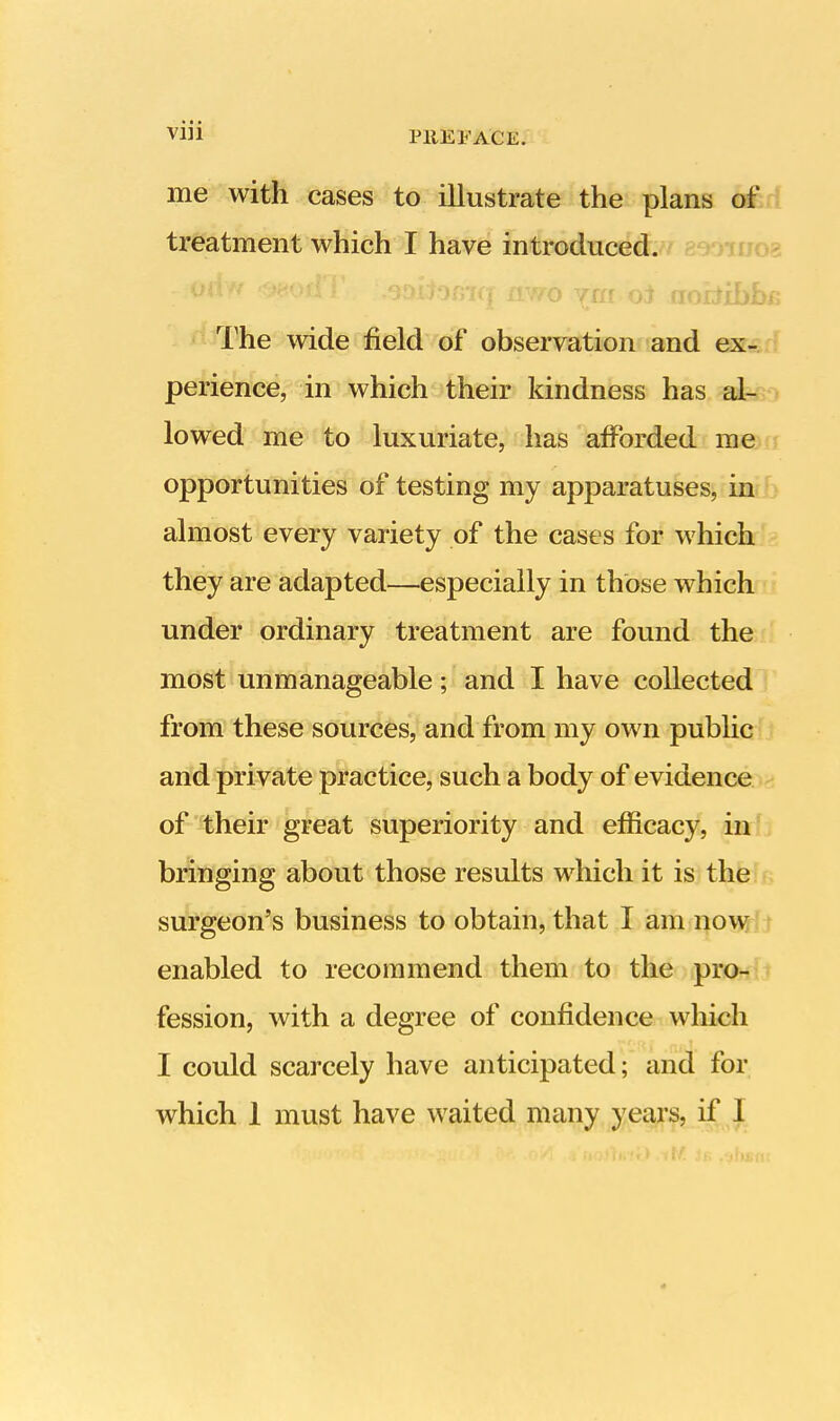 me with cases to illustrate the plans of treatment which I have introduced, oriw <*wior!T .soitofiTq nwo oi aotiibbs; The wide field of observation and ex- perience, in which their kindness has al- lowed me to luxuriate, has afforded me opportunities of testing my apparatuses, in almost every variety of the cases for which they are adapted—especially in those which under ordinary treatment are found the most unmanageable; and I have collected from these sources, and from my own public and private practice, such a body of evidence of their great superiority and efficacy, in bringing about those results which it is the surgeon's business to obtain, that I am now enabled to recommend them to the pro- fession, with a degree of confidence which I could scarcely have anticipated; and for which 1 must have waited many years, if 1