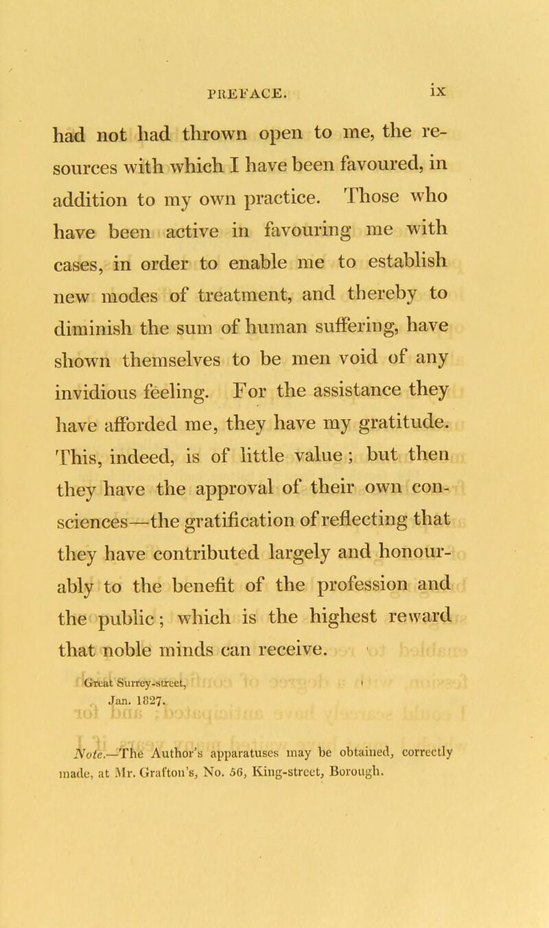 had not had thrown open to me, the re- sources with which I have been favoured, in addition to my own practice. Those who have been active in favouring me with cases, in order to enable me to establish new modes of treatment, and thereby to diminish the sum of human suffering, have shown themselves to be men void of any invidious feeling. For the assistance they have afforded me, they have my gratitude. This, indeed, is of little value ; but then they have the approval of their own con- sciences—the gratification of reflecting that they have contributed largely and honour- ably to the benefit of the profession and the public; which is the highest reward that noble minds can receive. Great Surrey-street, • Jan. 1827. .YWr.-—The Author's apparatuses may be obtained, correctly made, at Mr. Grafton's, No. 56, King-street, Borough.