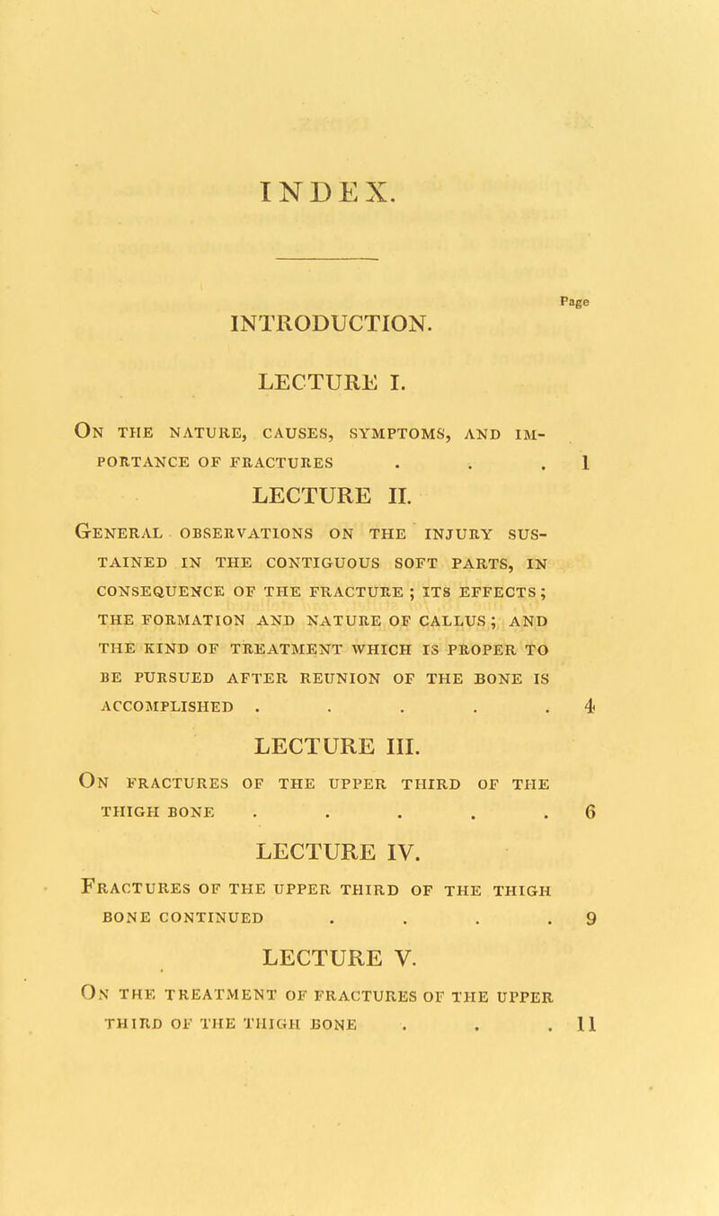 INDEX. Page INTRODUCTION. LECTURE I. On the nature, causes, symptoms, and im- portance OF FRACTURES . . .1 LECTURE n. General observations on the injury sus- tained in the contiguous soft parts, in consequence of the fracture ; its effects; the formation and nature of callus; and the kind of treatment which is proper to be pursued after reunion of the bone is accomplished . . . . .4 LECTURE III. On FRACTURES OF THE UPPER THIRD OF THE THIGH BONE . . . . .6 LECTURE IV. Fractures of the upper third of the thigh bone continued . . . .9 LECTURE V. ON THE TREATMENT OF FRACTURES OF THE UPPER