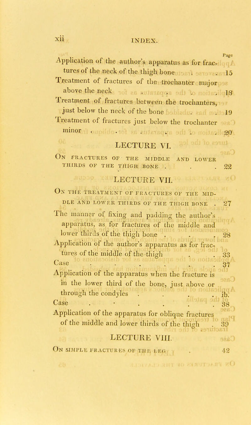 Application of the author's apparatus as for frac- tures of the neck of the thigh bone . . 15 Treatment of fractures of the trochanter major above the neck . . . , j3 Treatment of fractures between the trochanters, just below the neck of the bone . .19 Treatment of fractures just below the trochanter minor, fi 0il . . . . , 20 LECTURE VI. On fractures of the middle and lower thirds of the thigh bone . . .22 LECTURE VII. ON THE TREATMENT OF FRACTURES OF THE MID- DLE AND LOWER THIRDS OF THE THIGH BONE . 27 The manner of fixing and padding the author's apparatus, as for fractures of the middle and lower thirds of the thigh bone . . .28 Application of the author's apparatus as for frac- tures of the middle of the-thigh . . 33 Case . . . . , .37 xlpplication of the apparatus when the fracture is in the lower third of the bone, just above or through the condyles . % Case . • . . BlbjeqaxfcJI Application of the apparatus for oblique fractures of the middle and lower thirds of the thi'vh 39 j>rfi*i dfftTo 29-ruJofiTt LECTURE VIII. On simple fhactukes of thk i.ec, . 42