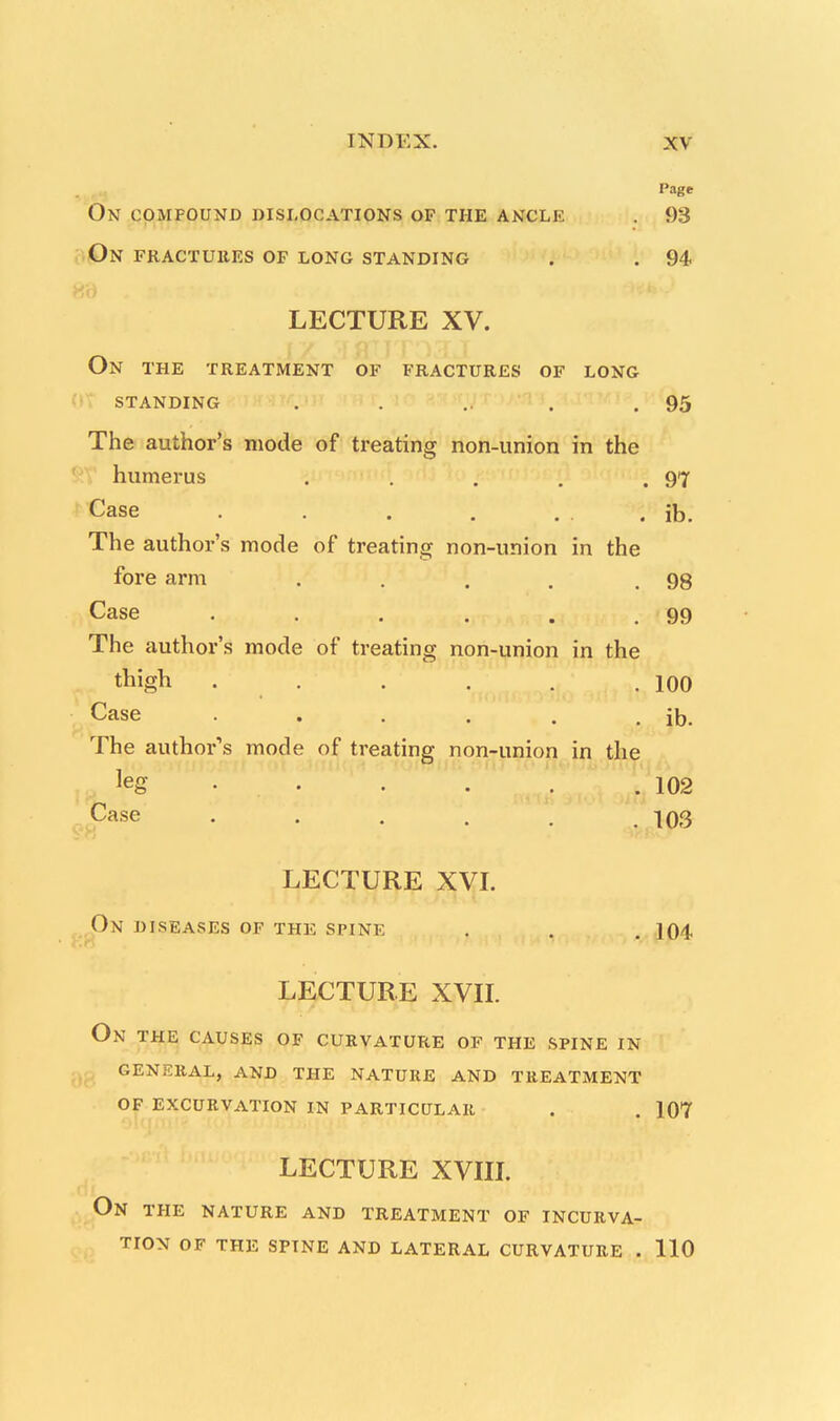 Page On compound dislocations of the ancle . 93 ON FRACTUltES OF LONG STANDING . . 94 LECTURE XV. On THE TREATMENT OF FRACTURES OF LONG STANDING . . .. . .95 The author's mode of treating non-union in the humerus . . . . .97 Case . . . . . Jb. The author's mode of treating non-union in the fore arm . . . . .98 Case . . . . . .99 The author's mode of treating non-union in the Aigh • . . . . .100 Case . . . . . . ib. The author's mode of treating non-union in the leg .102 Case . . . . . . 103 LECTURE XVI. On DISEASES OF THE SPINE . . .104 LECTURE XVII. On THE CAUSES OF CURVATURE OF THE SPINE IN GENERAL, AND THE NATURE AND TREATMENT OF EXCURVATION IN PARTICULAR . . 107 LECTURE XVIII. On THE NATURE AND TREATMENT OF INCURVA- TION OF THE SPTNE AND LATERAL CURVATURE . 110