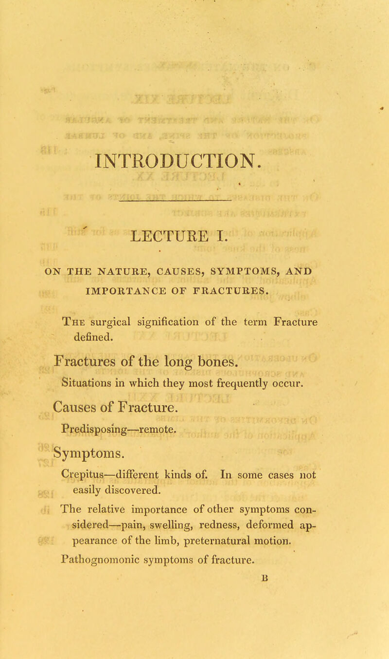 INTRODUCTION. LECTURE I. ON THE NATURE, CAUSES, SYMPTOMS, AND IMPORTANCE OF FRACTURES. The surgical signification of the term Fracture defined. Fractures of the long bones. Situations in which they most frequently occur. Causes of Fracture. Predisposing—remote. Symptoms. Crepitus—different kinds of. In some cases not easily discovered. The relative importance of other symptoms con- sidered—pain, swelling, redness, deformed ap- pearance of the limb, preternatural motion. Pathognomonic symptoms of fracture. B