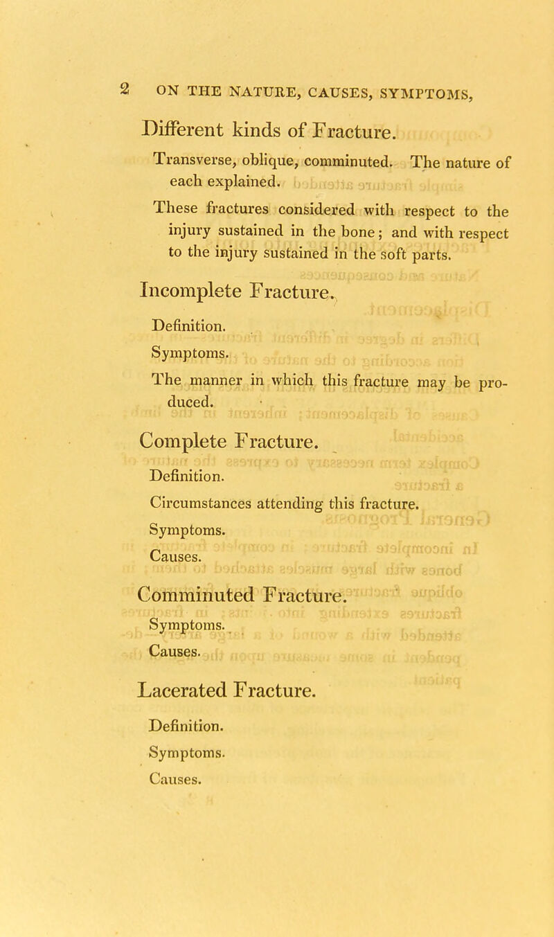 Different kinds of Fracture. Transverse, oblique, comminuted. The nature of each explained. These fractures considered with respect to the injury sustained in the bone; and with respect to the injury sustained in the soft parts. Incomplete Fracture. Definition. Symptoms. The manner in which this fracture may be pro- duced. Complete Fracture. Definition. Circumstances attending this fracture. Symptoms. Causes. Comminuted Fracture. Symptoms. Causes. Lacerated Fracture. Definition. Symptoms. Causes.