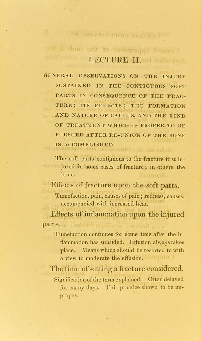 LECTUEE II. GENERAL OBSERVATIONS ON THE INJURY SUSTAINED IN THE CONTIGUOUS SOFT PARTS IN CONSEQUENCE OF THE FRAC- TURE ; ITS EFFECTS ; THE FORMATION AND NATURE OF CALLUS, AND THE KIND OF TREATMENT WHICH IS PROPER TO BE PURSUED AFTER RE-UNION OF THE BONE IS ACCOMPLISHED. The soft parts contiguous to the fracture first in- jured in some cases of fracture; in others, the bone. Effects of fracture upon the soft parts. Tumefaction, pain, causes of pain ; redness, causes, accompanied with increased heat. Effects of inflammation upon the injured parts. Tumefaction continues for some time after the in- flammation has subsided. Effusion always takes place. Means which should be resorted to with a view to moderate the effusion. The time of setting a fracture considered. Signification of the term explained. Often delayed for many days. This practice shown to be im- proper.