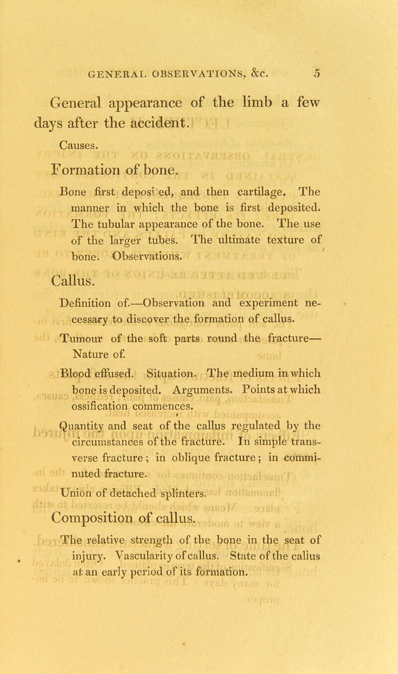 General appearance of the limb a few days after the accident. Causes. Formation of bone. Bone first deposi ed, and then cartilage. The manner in which the bone is first deposited. The tubular appearance of the bone. The use of the larger tubes. The ultimate texture of bone. Observations. Callus. Definition of.—Observation and experiment ne- cessary to discover the formation of callus. Tumour of the soft parts round the fracture— Nature of. Blood effused. Situation. The medium in which bone is deposited. Arguments. Points at which ossification commences. Quantity and seat of the callus regulated by the circumstances of the fracture. In simple trans- verse fracture; in oblique fracture; in commi- nuted fracture. Union of detached splinters. Composition of callus. The relative strength of the bone in the seat of injury. Vascularity of callus. State of the callus at an early period of its formation.