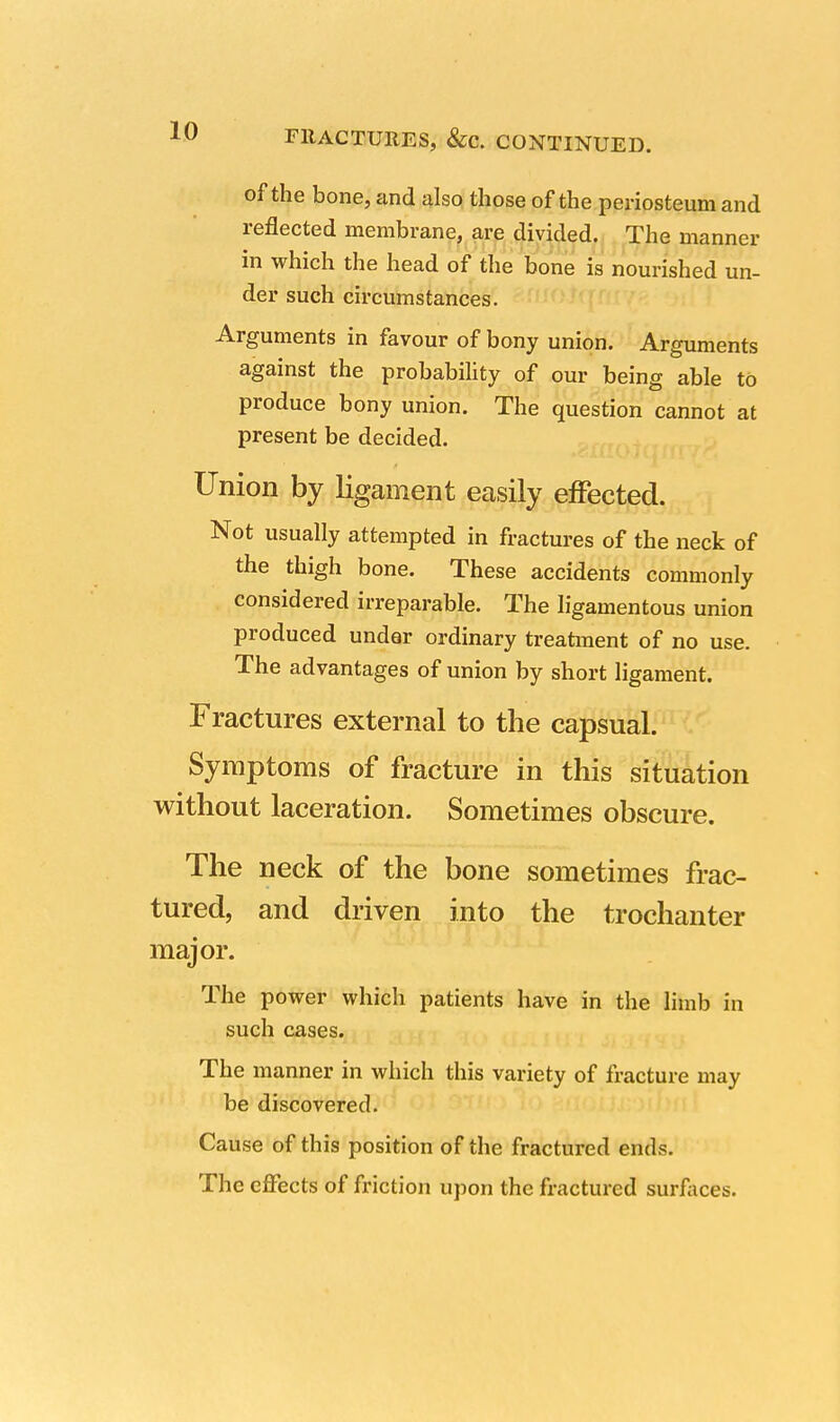 FllACTURES, &c. CONTINUED. of the bone, and also those of the periosteum and reflected membrane, are divided. The manner in which the head of the bone is nourished un- der such circumstances. Arguments in favour of bony union. Arguments against the probability of our being able to produce bony union. The question cannot at present be decided. Union by ligament easily effected. Not usually attempted in fractures of the neck of the thigh bone. These accidents commonly considered irreparable. The ligamentous union produced under ordinary treatment of no use. The advantages of union by short ligament. Fractures external to the capsual. Symptoms of fracture in this situation without laceration. Sometimes obscure. The neck of the bone sometimes frac- tured, and driven into the trochanter major. The power which patients have in the limb in such cases. The manner in which this variety of fracture may be discovered. Cause of this position of the fractured ends. The effects of friction upon the fractured surfaces.