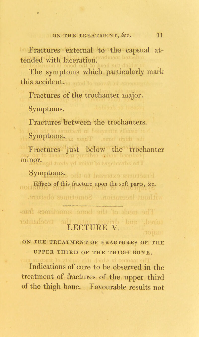 9 ON THE TREATMENT, &C. 11 Fractures external to the capsual at- tended with laceration. The symptoms which particularly mark this accident. Fractures of the trochanter major. Symptoms. Fractures between the trochanters. Symptoms. Fractures just below the trochanter minor. Symptoms. Effects of this fracture upon the soft parts, &c. 13 tts> ooi LECTUKE V. ON THE TREATMENT OF FRACTURES OF THE UPPER THIRD OF THE THIGH BONE. Indications of cure to be observed in the treatment of fractures of the upper third of the thigh bone. Favourable results not