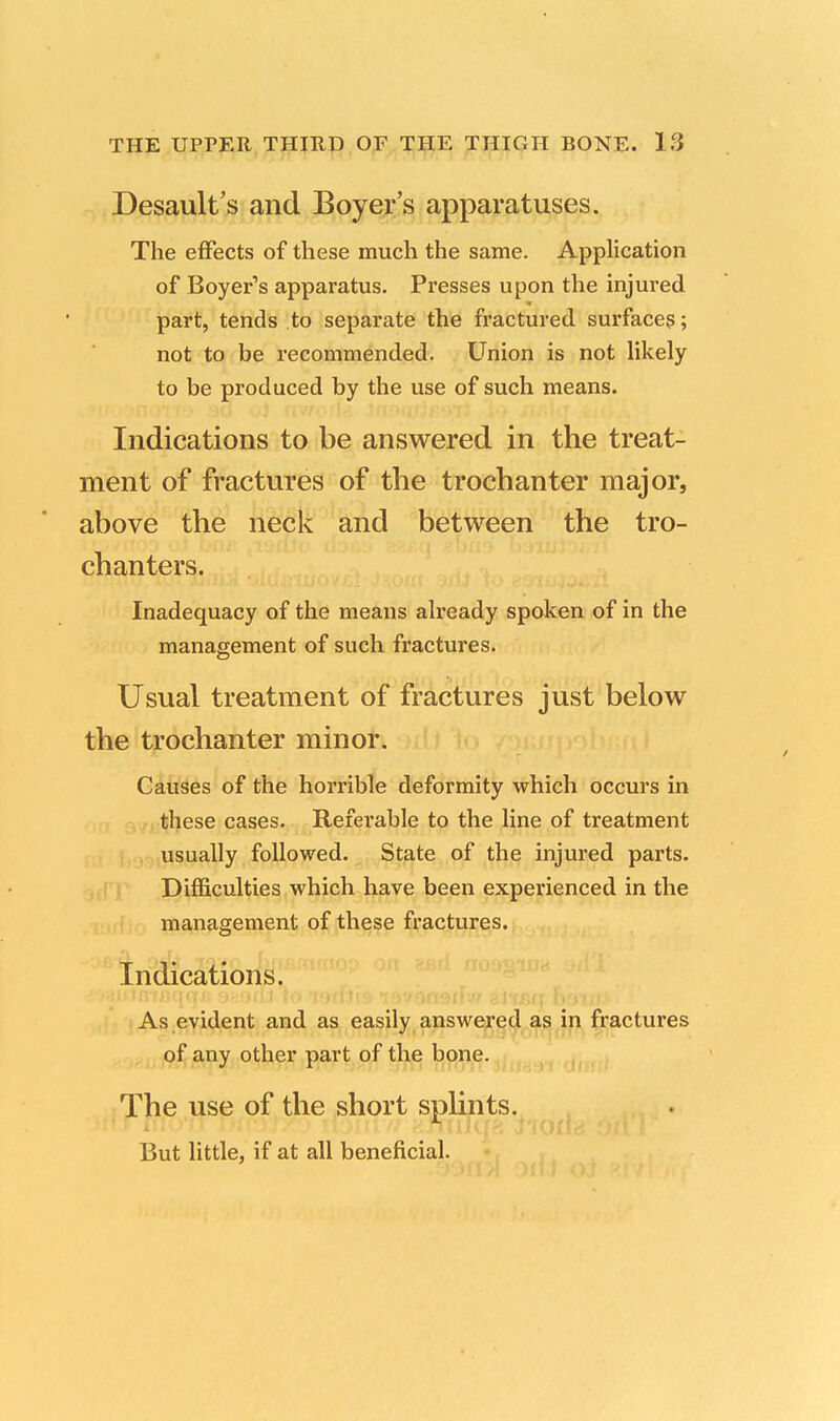 Desault's and Boyer's apparatuses. The effects of these much the same. Application of Boyer's apparatus. Presses upon the injured part, tends to separate the fractured surfaces; not to be recommended. Union is not likely to be produced by the use of such means. Indications to be answered in the treat- ment of fractures of the trochanter major, above the neck and between the tro- chanters. Inadequacy of the means already spoken of in the management of such fractures. Usual treatment of fractures just below the trochanter minor. Causes of the horrible deformity which occurs in these cases. Referable to the line of treatment usually followed. State of the injured parts. Difficulties which have been experienced in the management of these fractures. Indications. As evident and as easily answered as in fractures of any other part of the bone. The use of the short splints. But little, if at all beneficial.