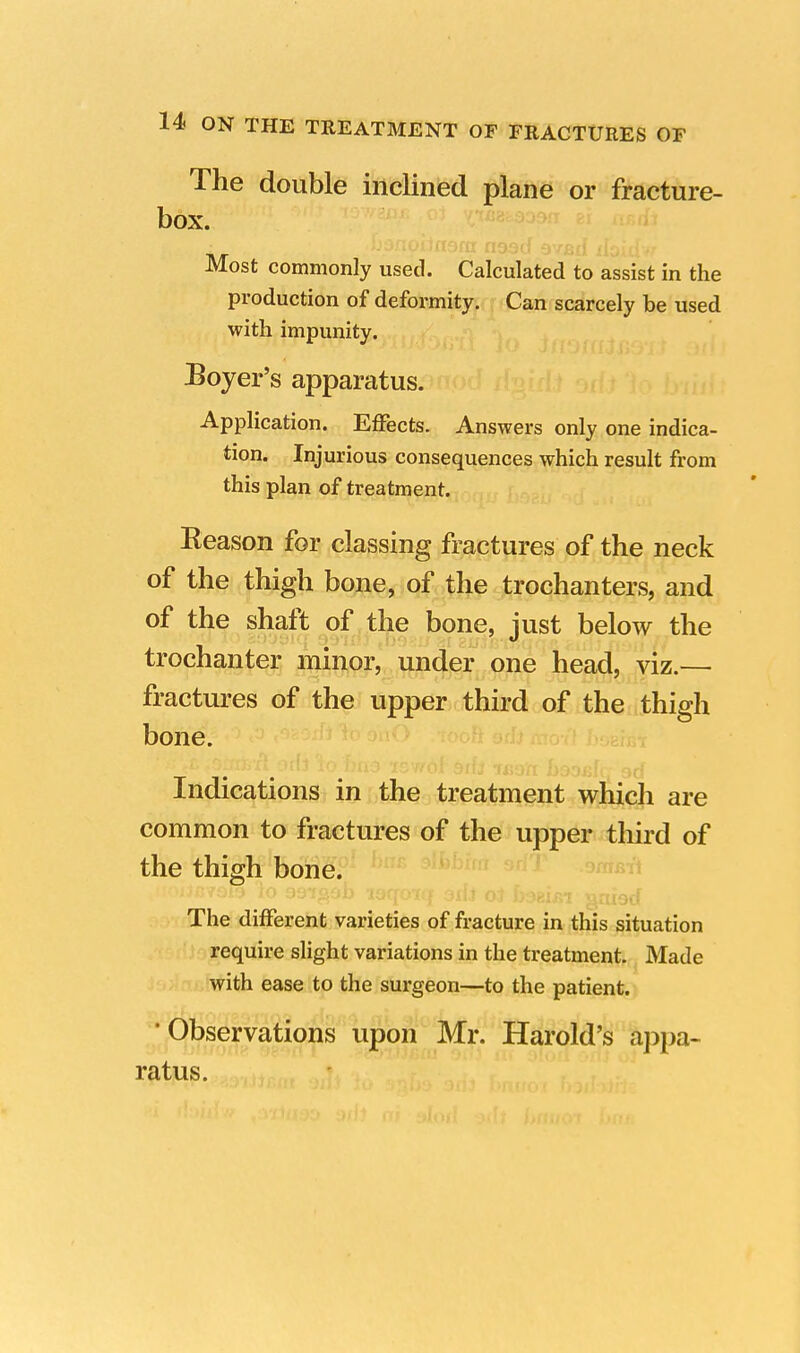 The double inclined plane or fracture- box. Most commonly used. Calculated to assist in the production of deformity. Can scarcely be used with impunity. Boyer's apparatus. Application. Effects. Answers only one indica- tion. Injurious consequences which result from this plan of treatment. Reason for classing fractures of the neck of the thigh bone, of the trochanters, and of the shaft of the bone, just below the trochanter minor, under one head, viz.— fractures of the upper third of the thigh bone. Indications in the treatment which are common to fractures of the upper third of the thigh bone. »0i*a?9B 'lo toqoiq 3il.t oJ foeifii gaisd The different varieties of fracture in this situation require slight variations in the treatment. Made with ease to the surgeon—to the patient. 'Observations upon Mr. Harold's appa- ratus.