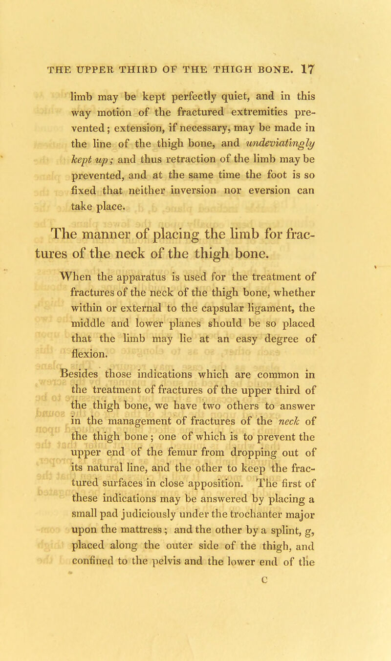 limb may be kept perfectly quiet, and in this way motion of the fractured extremities pre- vented ; extension, if necessary, may be made in the line of the thigh bone, and undeviatingly Jcept up; and thus retraction of the limb may be prevented, and at the same time the foot is so fixed that neither inversion nor eversion can take place. The manner of placing the limb for frac- tures of the neck of the thigh bone. When the apparatus is used for the treatment of fractures of the neck of the thigh bone, whether within or external to the capsular ligament, the middle and lower planes should be so placed that the limb may lie at an easy degree of flexion. Besides those indications which are common in the treatment of fractures of the upper third of the thigh bone, we have two others to answer in the management of fractures of the neck of the thigh bone; one of which is to prevent the upper end of the femur from dropping out of its natural line, and the other to keep the frac- tured surfaces in close apposition. The first of these indications may be answered by placing a small pad judiciously under the trochanter major upon the mattress; and the other by a splint, g, placed along the outer side of the thigh, and confined to the pelvis and the lower end of the c