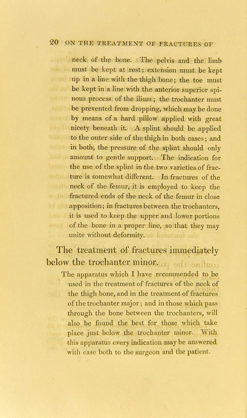 neck of the bone. The pelvis and the limb must be kept at rest; extension must be kept up in a line with the thigh bone; the toe must be kept in a line with the anterior superior spi- nous process of the ilium ; the trochanter must be prevented from dropping, which may be done by means of a hard pillow applied with great nicety beneath it. A splint should be applied to the outer side of the thigh in both cases; and in both, the pressure of the splint should only amount to gentle support. The indication for the use of the splint in the two varieties of frac- ture is somewhat different. In fractures of the neck of the femur, it is employed to keep the fractured ends of the neck of the femur in close apposition; in fractures between the trochanters, it is used to keep the upper and lower portions of the bone in a proper line, so that they may unite without deformity. The treatment of fractures immediately below the trochanter minor. The apparatus which I have recommended to be used in the treatment of fractures of the neck of the thigh bone, and in the treatment of fractures of the trochanter major; and in those which pass through the bone between the trochanters, will also be found the best for those which take place just below the trochanter minor. With this apparatus every indication maybe answered with ease both to the surgeon and the patient.