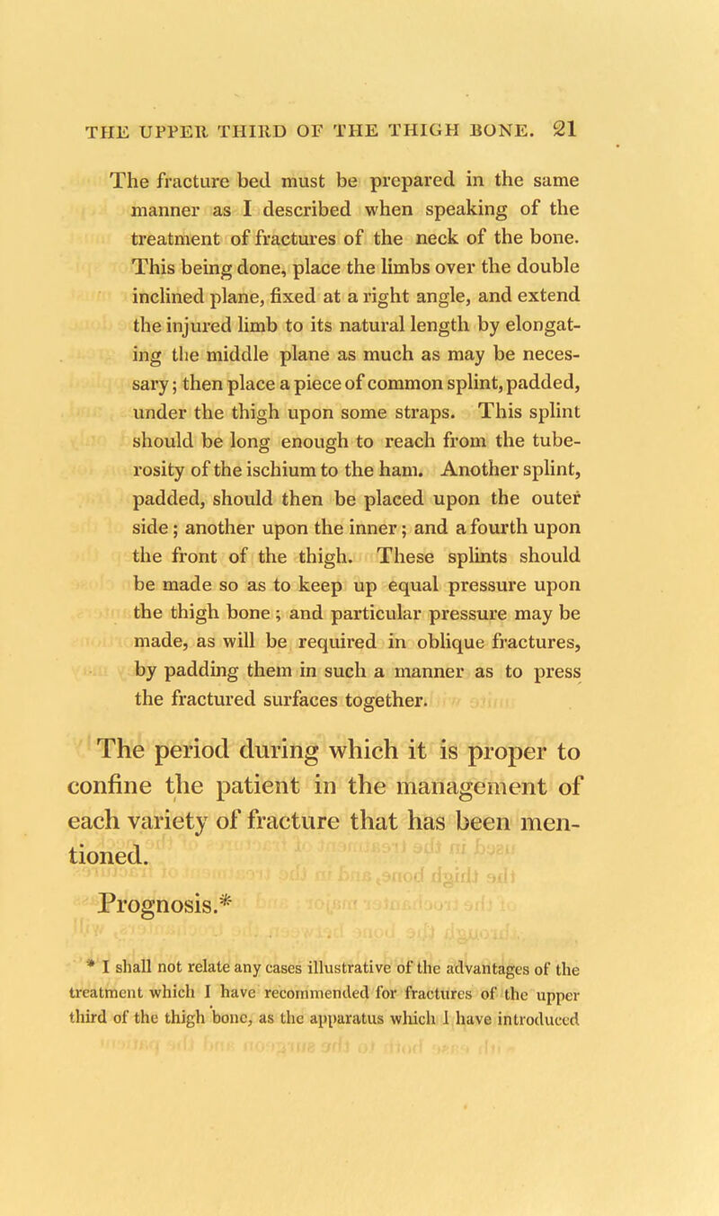 The fracture bed must be prepared in the same manner as I described when speaking of the treatment of fractures of the neck of the bone. This being done, place the limbs over the double inclined plane, fixed at a right angle, and extend the injured limb to its natural length by elongat- ing the middle plane as much as may be neces- sary ; then place a piece of common splint, padded, under the thigh upon some straps. This splint should be long enough to reach from the tube- rosity of the ischium to the ham. Another splint, padded, should then be placed upon the outer side; another upon the inner; and a fourth upon the front of the thigh. These splints should be made so as to keep up equal pressure upon the thigh bone ; and particular pressure may be made, as will be required in oblique fractures, by padding them in such a manner as to press the fractured surfaces together. The period during which it is proper to confine the patient in the management of each variety of fracture that has been men- tioned. Prognosis.* * I shall not relate any cases illustrative of the advantages of the treatment which I have recommended for fractures of the upper third of the thigh bone, as the apparatus which 1 have introduced