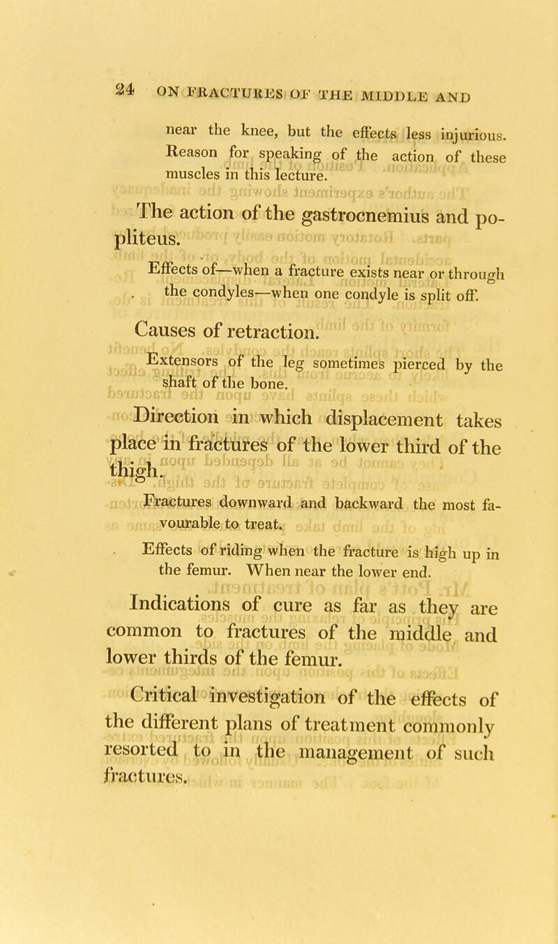 near the knee, but the effects less injurious. Reason for speaking of the action of these muscles in this lecture. VJEupoham odi gniwoifg Jn9mri9qx9 tfiodiua oAT The action of the gastrocnemius and po- pliteus. Effects of—when a fracture exists near or through the condyles—when one condyle is split off. Causes of retraction. Extensors of the leg sometimes pierced by the shaft of the bone. D9'i«Jobii 9rn nocnj avjsn ainifaa ogsxll riStffo Direction in which displacement takes place in fractures of the lower third of the Fractures downward and backward the most fa- vourable to treat. Effects of riding when the fracture is high up in the femur. When near the lower end. Indications of cure as far as they are common to fractures of the middle and lower thirds of the femur. Critical investigation of the effects of the different plans of treatment commonly resorted to in the management of such fractures.