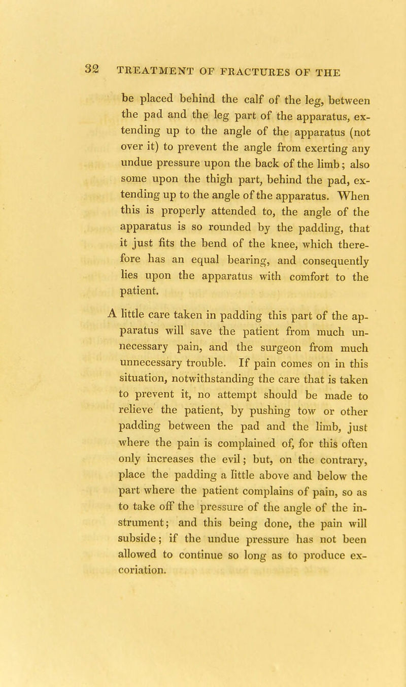 be placed behind the calf of the leg, between the pad and the leg part of the apparatus, ex- tending up to the angle of the apparatus (not over it) to prevent the angle from exerting any undue pressure upon the back of the limb; also some upon the thigh part, behind the pad, ex- tending up to the angle of the apparatus. When this is properly attended to, the angle of the apparatus is so rounded by the padding, that it just fits the bend of the knee, which there- fore has an equal bearing, and consequently lies upon the apparatus with comfort to the patient. A little care taken in padding this part of the ap- paratus will save the patient from much un- necessary pain, and the surgeon from much unnecessary trouble. If pain comes on in this situation, notwithstanding the care that is taken to prevent it, no attempt should be made to relieve the patient, by pushing tow or other padding between the pad and the limb, just where the pain is complained of, for this often only increases the evil; but, on the contrary, place the padding a little above and below the part where the patient complains of pain, so as to take off the pressure of the angle of the in- strument; and this being done, the pain will subside; if the undue pressure has not been allowed to continue so long as to produce ex- coriation.