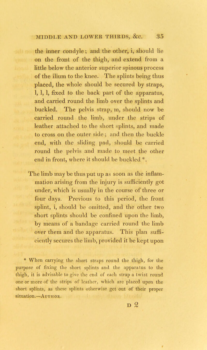 the inner condyle; and the other, i, should lie on the front of the thigh, and extend from a little below the anterior superior spinous process of the ilium to the knee. The splints being thus placed, the whole should be secured by straps, 1, 1,1, fixed to the back part of the apparatus, and carried round the limb over the splints and buckled. The pelvis strap, m, should now be carried round the limb, under the strips of leather attached to the short splints, and made to cross on the outer side; and then the buckle end, with the sliding pad, should be carried round the pelvis and made to meet the other end in front, where it should be buckled *. The limb may be thus put up as soon as the inflam- mation arising from the injury is sufficiently got under, which is usually in the course of three or four days. Previous to this period, the front splint, i, should be omitted, and the other two short splints should be confined upon the limb, by means of a bandage carried round the limb over them and the apparatus. This plan suffi- ciently secures the limb, provided it be kept upon • When carrying the short straps round the thigh, for the purpose of fixing the short splints and the apparatus to the thigh, it is advisable to give the end of each strap a twist round one or more of the strips of leather, which are placed upon the short splints, as these splints otherwise get out of their proper situation.—Author. D 2