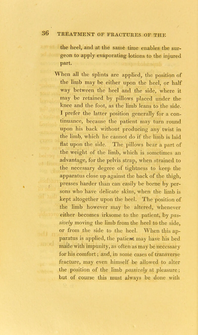 the heel, and at the same time enables the sur- geon to apply evaporating lotions to the injured part. When all the splints are applied, the position of the limb may be either upon the heel, or half way between the heel and the side, where it may be retained by pillows placed under the knee and the foot, as the limb leans to the side. I prefer the latter position generally for a con- tinuance, because the patient may turn round upon his back without producing any twist in the limb, which he cannot do if the limb is laid flat upon the side. The pillows bear a part of the weight of the limb, which is sometimes an advantage, for the pelvis strap, when strained to the necessary degree of tightness to keep the apparatus close up against the back of the thigh, presses harder than can easily be borne by per- sons who have delicate skins, when the limb is kept altogether upon the heel. The position of the limb however may be altered, whenever either becomes irksome to the patient, by pas- sively moving the limb from the heel to the side, or from the side to the heel. When this ap- paratus is applied, the patient may have his bed made with impunity, as often as may be necessary for his comfort; and, in some cases of transverse fracture, may even himself be allowed to alter the position of the limb passively at pleasure; but of course this must always be done with