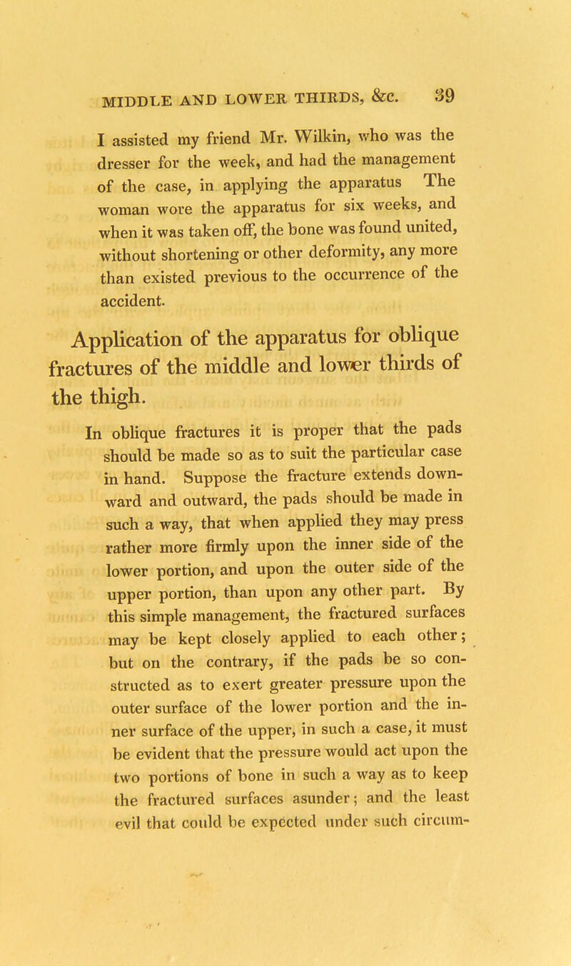 I assisted my friend Mr. Wilkin, who was the dresser for the week, and had the management of the case, in applying the apparatus The woman wore the apparatus for six weeks, and when it was taken off, the bone was found united, without shortening or other deformity, any more than existed previous to the occurrence of the accident. Application of the apparatus for oblique fractures of the middle and lower thirds of the thigh. In oblique fractures it is proper that the pads should be made so as to suit the particular case in hand. Suppose the fracture extends down- ward and outward, the pads should be made in such a way, that when applied they may press rather more firmly upon the inner side of the lower portion, and upon the outer side of the upper portion, than upon any other part. By this simple management, the fractured surfaces may be kept closely applied to each other; but on the contrary, if the pads be so con- structed as to exert greater pressure upon the outer surface of the lower portion and the in- ner surface of the upper, in such a case, it must be evident that the pressure would act upon the two portions of bone in such a way as to keep the fractured surfaces asunder; and the least evil that could be expected under such circum-