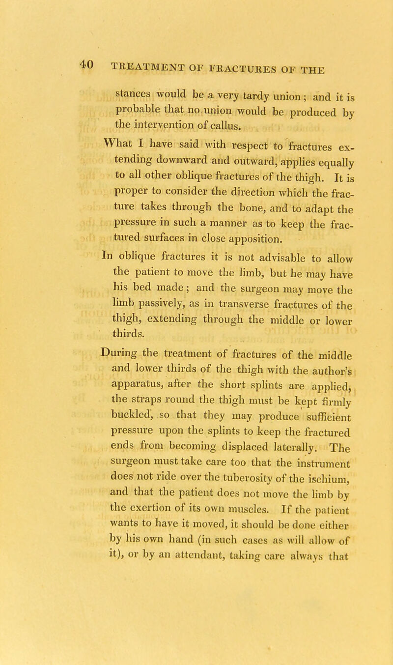 stances would be a very tardy union; and it is probable that no. union would be produced by the intervention of callus. What I have said with respect to fractures ex- tending downward and outward, applies equally to all other oblique fractures of the thigh. It is proper to consider the direction which the frac- ture takes through the bone, and to adapt the pressure in such a manner as to keep the frac- tured surfaces in close apposition. In oblique fractures it is not advisable to allow the patient to move the limb, but he may have his bed made ; and the surgeon may move the limb passively, as in transverse fractures of the thigh, extending through the middle or lower thirds. During the treatment of fractures of the middle and lower thirds of the thigh with the author's apparatus, after the short splints are applied, the straps round the thigh must be kept firmly buckled', so that they may produce sufficient pressure upon the splints to keep the fractured ends from becoming displaced laterally. The surgeon must take care too that the instrument does not ride over the tuberosity of the ischium, and that the patient does not move the limb by the exertion of its own muscles. If the patient wants to have it moved, it should be done either by his own hand (in such cases as will allow of it), or by an attendant, taking care always that