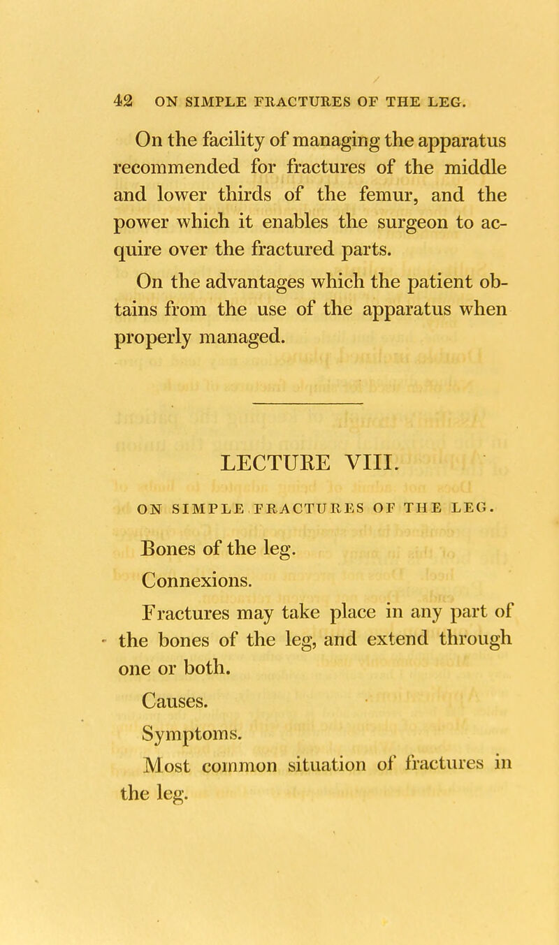 On the facility of managing the apparatus recommended for fractures of the middle and lower thirds of the femur, and the power which it enables the surgeon to ac- quire over the fractured parts. On the advantages which the patient ob- tains from the use of the apparatus when properly managed. LECTURE VIII. ON SIMPLE FRACTURES OF THE LEG. Bones of the leg. Connexions. Fractures may take place in any part of • the bones of the leg, and extend through one or both. Causes. Symptoms. Most common situation of fractures in the leg.