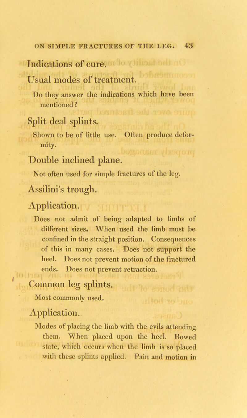 Indications of cure. Usual modes of treatment. Do they answer the indications which have been mentioned ? Shown to be of little use. Often produce defor- mity. Double inclined plane. Not often used for simple fractures of the leg. Assilini's trough. Application. Does not admit of being adapted to limbs of different sizes. When used the limb must be confined in the straight position. Consequences of this in many cases. Does not support the heel. Does not prevent motion of the fractured ends. Does not prevent retraction. Common leg splints. Most commonly used. Application. Modes of placing the limb with the evils attending them. When placed upon the heel. Bowed state, which occurs when the limb is so placed with these splints applied. Pain and motion in