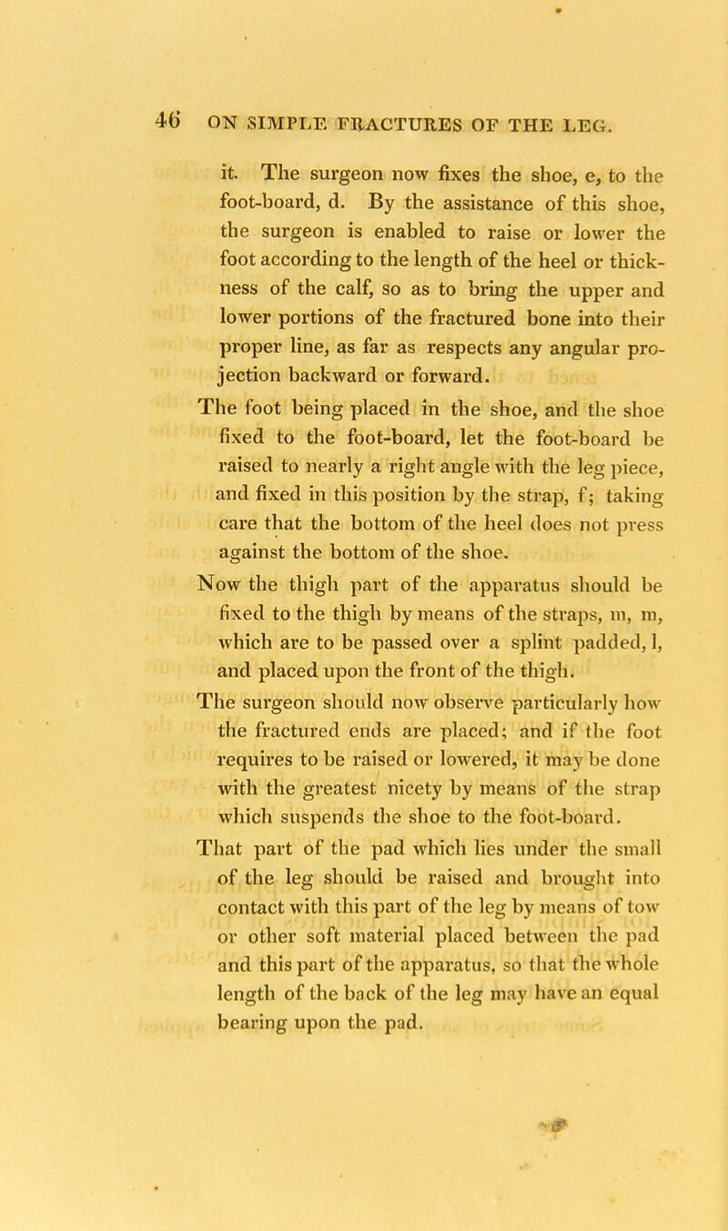 it. The surgeon now fixes the shoe, e, to the foot-board, d. By the assistance of this shoe, the surgeon is enabled to raise or lower the foot according to the length of the heel or thick- ness of the calf, so as to bring the upper and lower portions of the fractured bone into their proper line, as far as respects any angular pro- jection backward or forward. The foot being placed in the shoe, and the shoe fixed to the foot-board, let the foot-board be raised to nearly a right angle with the leg piece, and fixed in this position by the strap, f; taking care that the bottom of the heel does not press against the bottom of the shoe. Now the thigh part of the apparatus should be fixed to the thigh by means of the straps, m, m, which are to be passed over a splint padded, 1, and placed upon the front of the thigh. The surgeon should now observe particularly how the fractured ends are placed; and if (lie foot requires to be raised or lowered, it may be done with the greatest nicety by means of the strap which suspends the shoe to the foot-board. That part of the pad which lies under the small of the leg should be raised and brought into contact with this part of the leg by means of tow or other soft material placed between the pad and this part of the apparatus, so that the whole length of the back of the leg may have an equal bearing upon the pad.