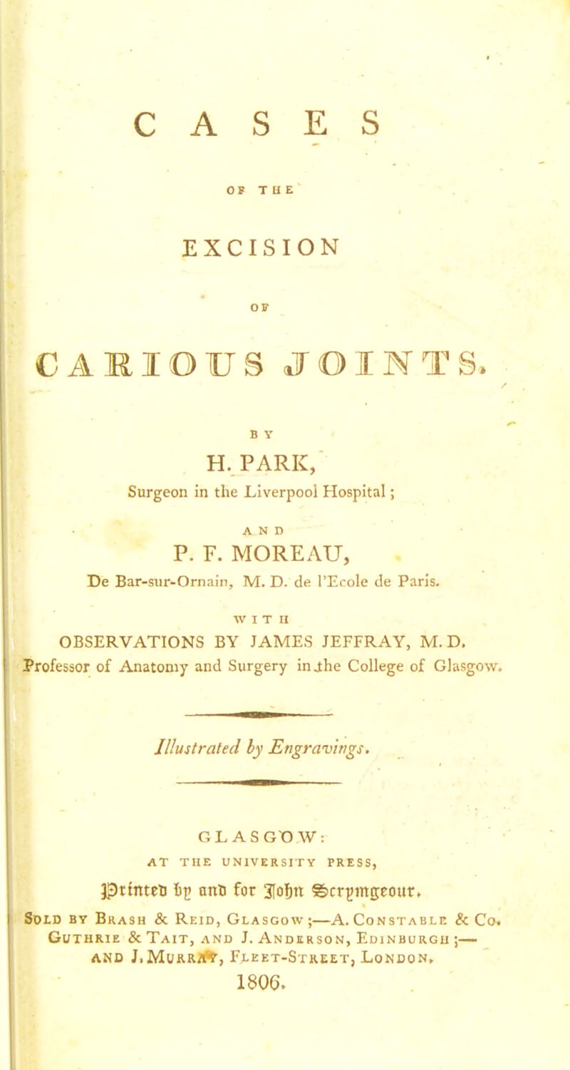 CASES OF T H E EXCISION OF CAMIOUS JOINTS. B Y H.PARK, Surgeon in the Liverpool Hospital; AND P. F. MOREAU, De Bar-sur-Ornain, M. D. de I'Ecole de Paris. WITH OBSERVATIONS BY JAMES JEFFRAY, M. D, Professor of Anatomy and Surgery inj;he College of Glasgow. Illustrated by Engravings. GL ASGt) W: AT THE UNIVERSITY PRESS, J^ttnteU it! ant for 3[olbtt ©cr^Jingeour. Sold by Brash & Reid, Glasgow ;—A. Constable & Co. Guthrie & Tait, and J. Anderson, Edinburgh ;— AND J.MuRR.Jft', Fleet-Street, London, 1806.