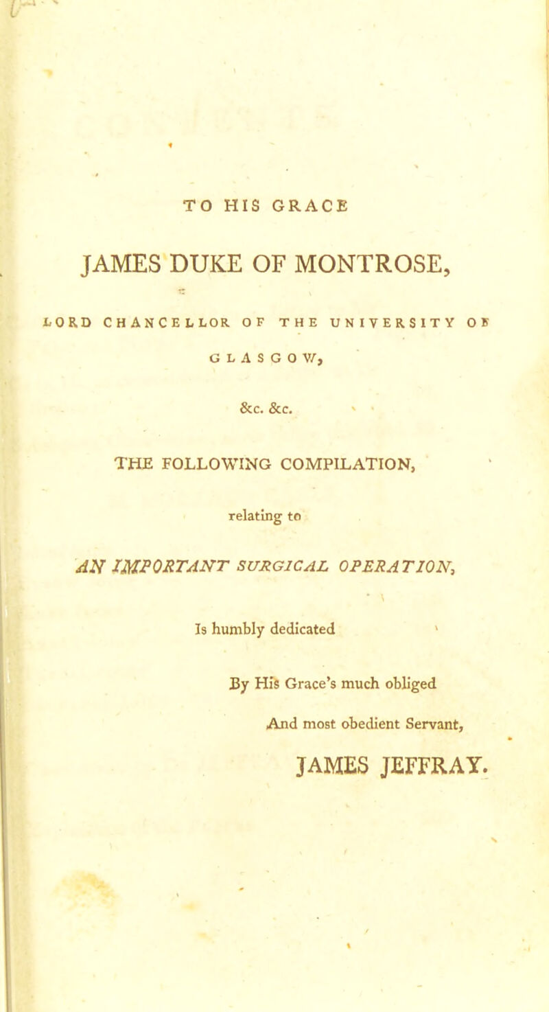 TO HIS GRACE JAMES DUKE OF MONTROSE, RD CHANCELLOR OF THE UNIVERSITY OK G L A S G 0 V/, &C. &C. THE FOLLOWING COMPILATION, relating to jIN important surgical OPERATION, Is humbly dedicated > 3y His Grace's much obliged And most obedient Servant, JAMES JEFFRAY