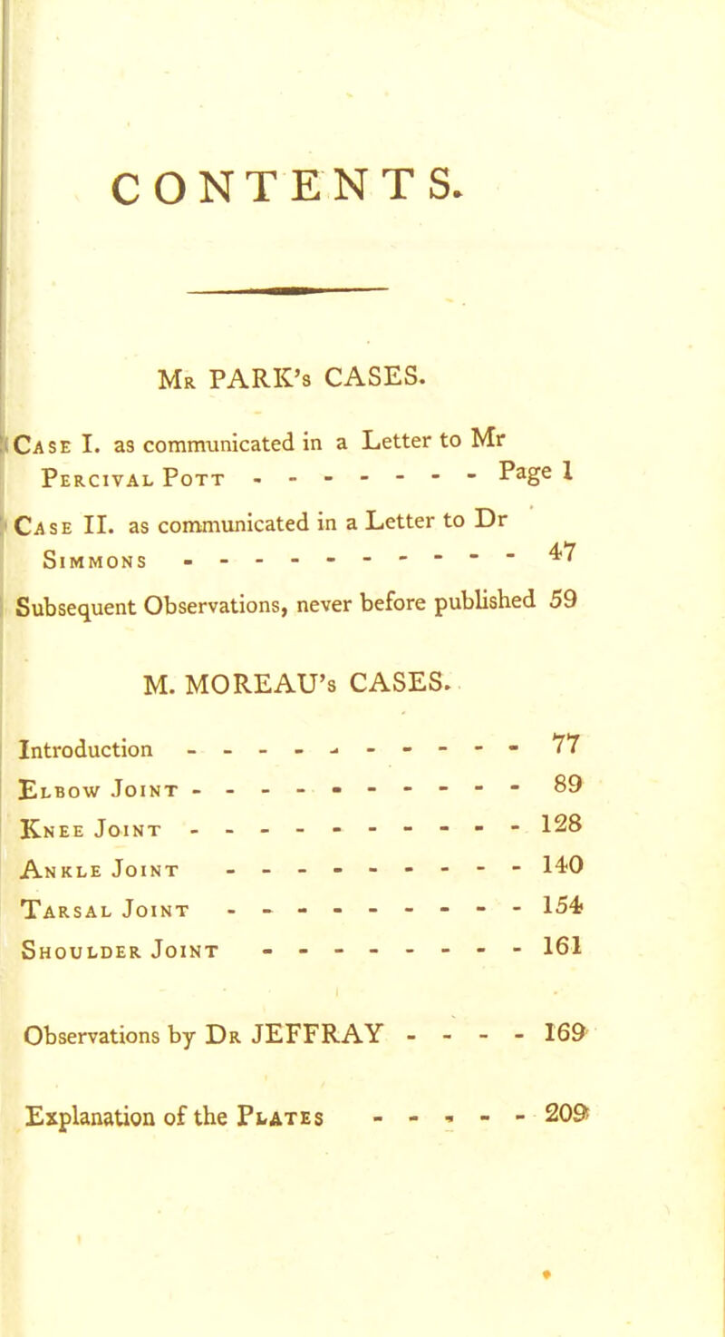 CONTENTS. Mr PARK'S CASES. Case I. as communicated in a Letter to Mr Percival Pott P^g^ 1 Case II. as communicated in a Letter to Dr Simmons - Subsequent Observations, never before published 59 M. MOREAU's CASES. Introduction - -- -- -- -- - 77 Elbow Joint .---«---- - 89 Knee Joint - -- -- -- -- - 128 Ankle Joint - -- -- -- -- l^O Tarsal Joint 154 Shoulder Joint - 161 Observations by Dr JEFFRAY - - - - 169' Explanation of the Plates - - , - - 209i