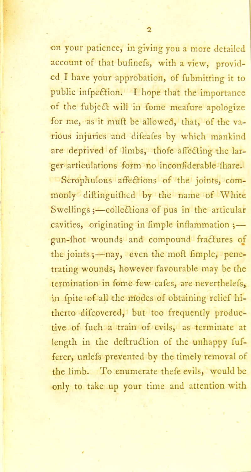 on your patience, in giving you a more detailed account of that bufinefs, with a view, provid- ed I have your approbation, of fubmitting it to public infpedlion. I hope that the importance of the fubjefl will in fome meafure apologize for me, as it mufl: be allowed, that, of the va- rious injuries and difeafes by which mankind are deprived of limbs, thofe afFefting the lar- ger articulations form no inconfiderable fliare.' Scrophulous affections of the joints, com- monly diftinguiflied by the name of White Swellings ;—colleftions of pus in the articular cavities, originating in fimple inflammation ;— gun-fhot wounds and compound fractures of tlie joints;—nay, even the moft fimple, pene- trating wounds, however favourable may be the termination in fome few cafes, are neverthelefs, in fpite of all the modes of obtaining relief hi- therto difcovered, but too frequently produc- tive of fuch a train of evils, as terminate at length in the deftruClion of the unhappy fuf- ferer> unlefs prevented by the timely removal of the limb- To enumerate thefe evils, would be only to take up your time and attention with