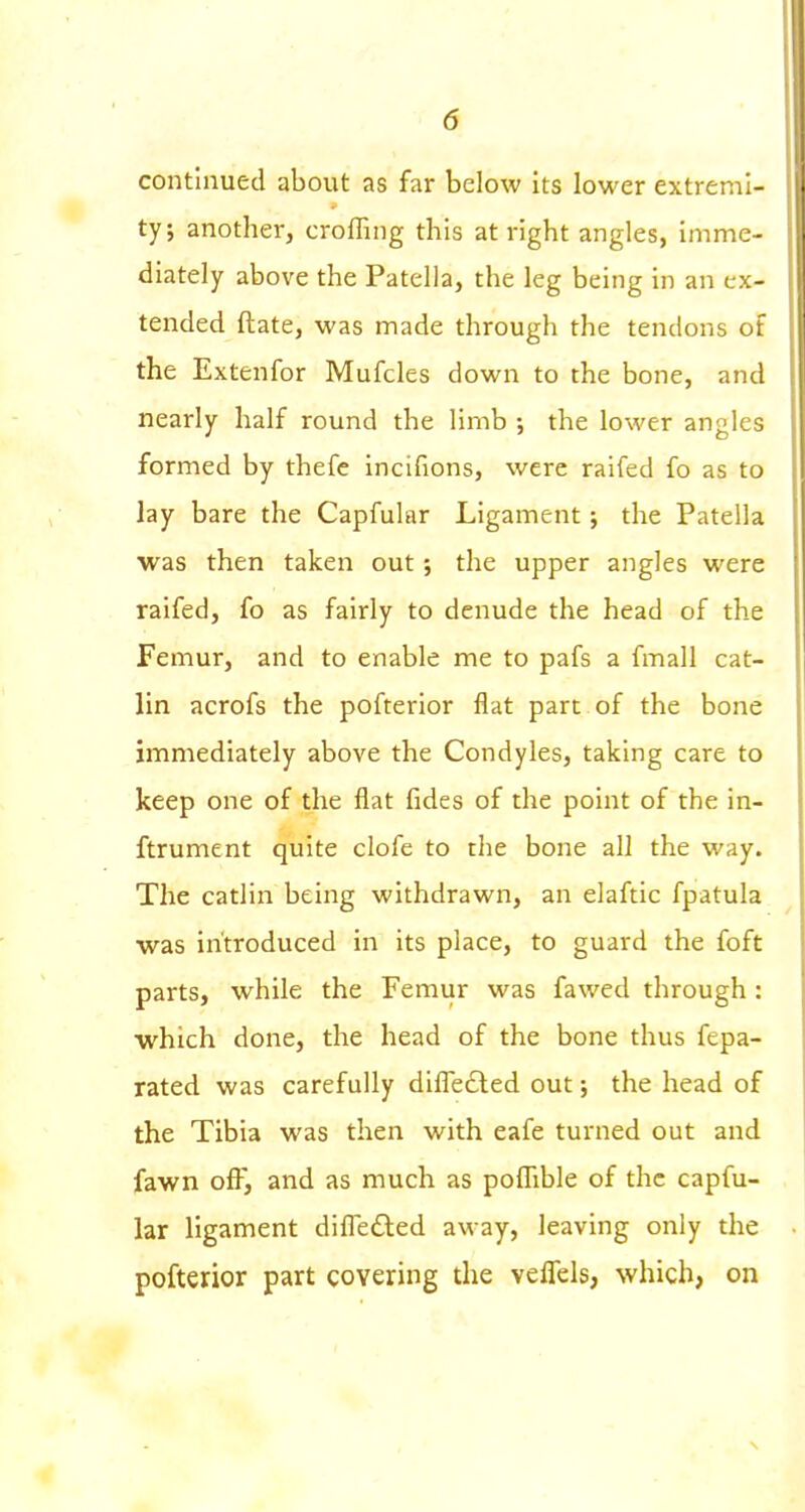 continued about as far below its lower extremi- 9 ty; another, crofTing this at right angles, imme- diately above the Patella, the leg being in an ex- tended ftate, was made through the tendons of the Extenfor Mufcles down to the bone, and nearly half round the limb •, the lower angles formed by thefe incifions, were raifed fo as to lay bare the Capfular Ligament; the Patella was then taken out ; the upper angles were raifed, fo as fairly to denude the head of the Femur, and to enable me to pafs a fmall cat- lin acrofs the pofterior flat part of the bone immediately above the Condyles, taking care to keep one of the flat fides of the point of the in- ftrument quite clofe to the bone all the way. The catlin being withdrawn, an elaftic fpatula was introduced in its place, to guard the foft parts, while the Femur was fawed through : which done, the head of the bone thus fepa- rated was carefully diffefted out; the head of the Tibia was then with eafe turned out and fawn ofl^ and as much as polFible of the capfu- lar ligament difl'edted away, leaving only the pofterior part covering the veflels, which, on