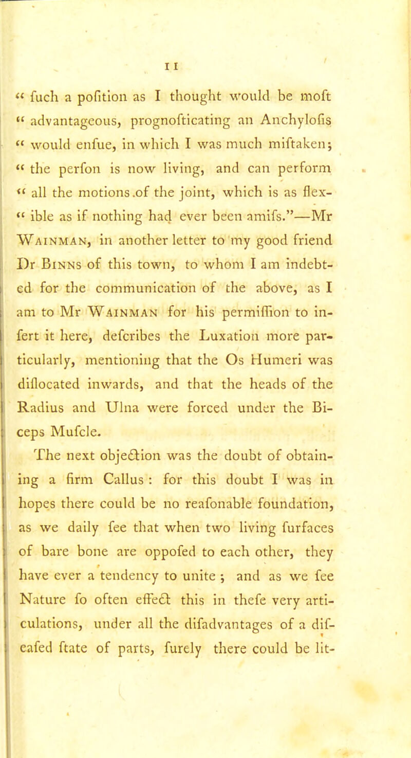  fuch a pofitlon as I thought would be moft  advantageous, prognofticating an Anchylofis  would enfue, in which I was much miftaken;  the perfon is now living, and can perform  all the motions .of the joint, which is as flex- ible as if nothing had ever been amifs.—Mr Wainman, in another letter to my good friend I)r BiNNS of this town, to whom I am indebt- ed for the communication of the above, as I am to Mr Wainman for his permiffion to in- fert it here, defcribes the Luxation more par- ticularly, mentioning that the Os Humeri was diflocated inwards, and that the heads of the Radius and Ulna were forced under the Bi- ceps Mufcle. The next obje£lion was the doubt of obtain- ing a firm Callus : for this doubt I was in hopes there could be no reafonable foundation, as we daily fee that when two living furfaces of bare bone are oppofed to each other, they have ever a tendency to unite ; and as we fee Nature fo often effect this in thefe very arti- culations, under all the difadvantages of a dif- eafed ftate of parts, furely there could be lit-