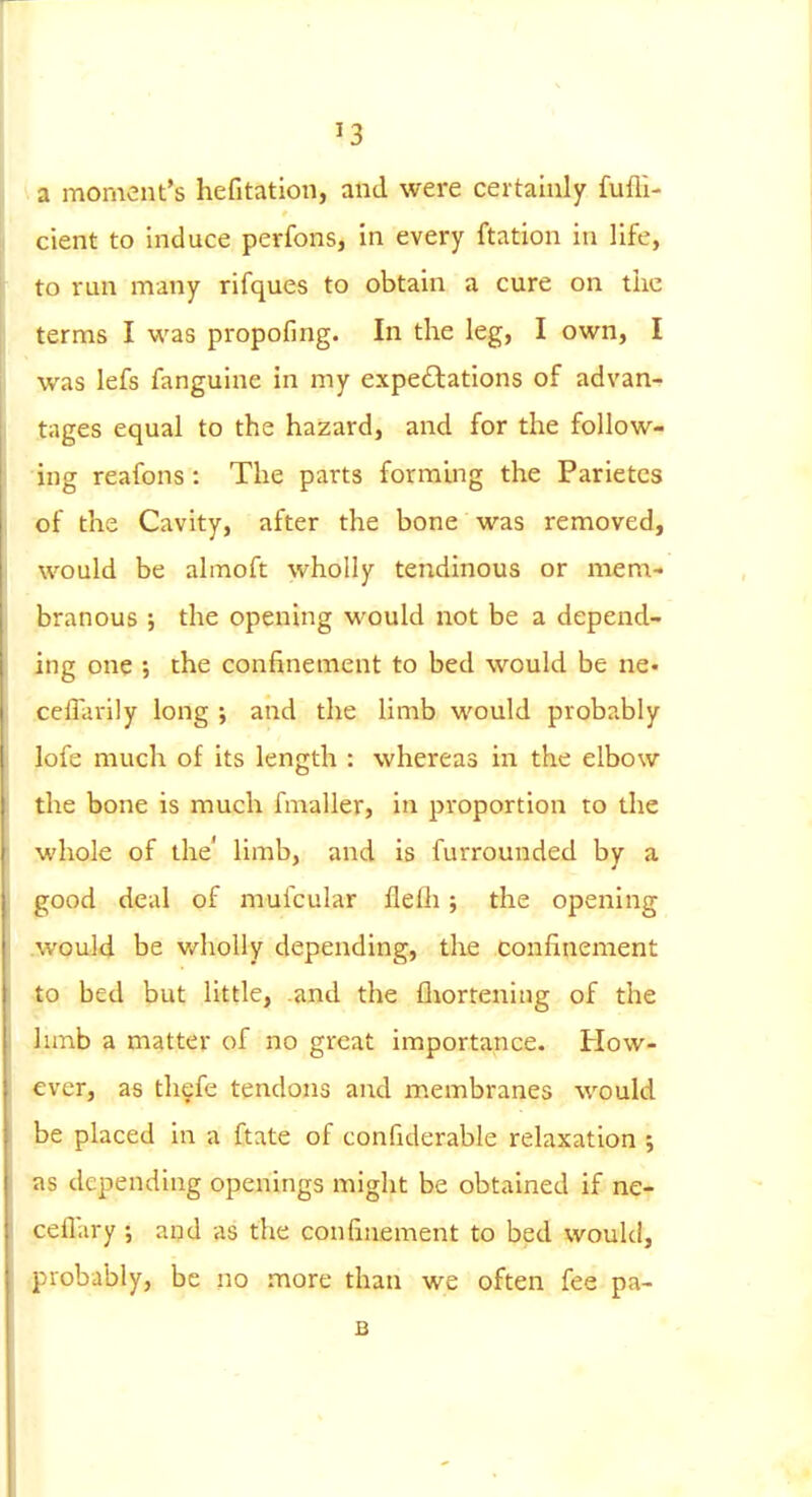 a moment's hefitation, and were certainly fufli- cient to induce perfons, in every ftation in life, to run many rifques to obtain a cure on tiic terms I v,'zs propofing. In the leg, I own, I was lefs fanguine in my expectations of advan- tages equal to the hazard, and for the follow- ing reafons : The parts forming the Parietcs of the Cavity, after the bone was removed, would be almoft wholly tendinous or mem- branous ; the opening would not be a depend- ing one ; the confinement to bed would be ne- ccflarily long ; and the limb would probably lofe much of its length : whereas in the elbow the bone is much fmaller, in proportion ro the whole of the' limb, and is furrounded by a good deal of mufcular flefli; the opening woul4 be v/hoUy depending, the confinement .3 bed but little, .and the fliortening of the limb a matter of no great importance. How- ever, as th§fe tendons and membranes would be placed in a ftate of confiderable relaxation ; as depending openings might be obtained if ne- ceflary ; and as the confinement to bed would, probably, be no more than we often fee pa- B