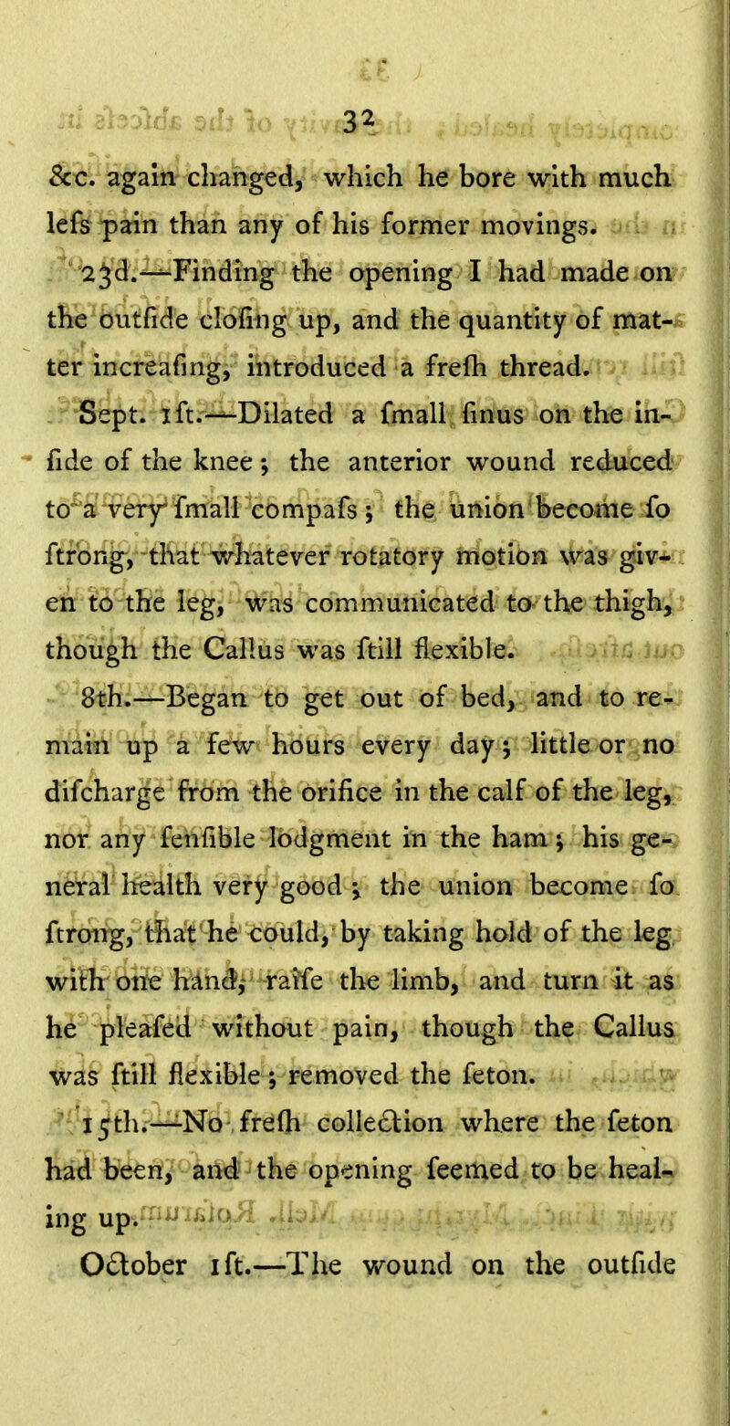 ^^.^^^aih- changed, which he bore with much lefs pain than any of his former movings. . ' '2 j'3^:^Finding the opening I had made on the buffide clofing up, and the quantity of mat- ter increafing, introduced a frefh thread. ^ •Si^t^ih^^Dilated a fmall'^rk^'oH the ibv  fide of the knee j the anterior wound reduced*- to^a very^ fmall eompafs 5 th^ uiiion'^eeome ib ftfbng-j^^tKafWli^tever rofaiofy hiotibn \H's giv*fr etr to the leg, was communicated to the thigh^^* though the Callus was ftill flexible. '^rfif^j^ Sth.^Began to get out of bed, and to re^^ main iip 'k few hours every day j little or no difcharge frbfn -tfie orifice in the calf-o£ the-ieg^ nor any fenfible lodgment in the ham j his ge^s nerai health very good the union become fo ftrm%, Aa!*^^he 't;ould, taking hold of the leg, with one hand,- raife the limb, and turn it as i^^5j^leafed without pain, though the Callus was ftill flexible; removed the feton. A*: J5th.-^No .frelh collection where the feton liai'^E^/ci^il*^3tli^j|)p^^ning feemed to be heaU ing up. October ift.—The wound on the outfide