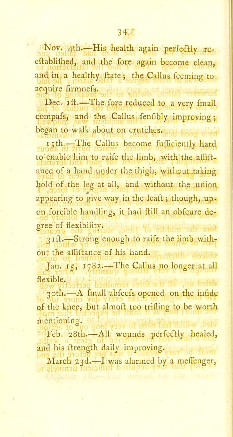 Nov. 4th.—His health again perfectly re- eftabliflaed, and the fore again become clean, and in a healthy ftate; the Callus feeming to acquire firmnefs. • 'J^eCf I ft.—^The fore reduced to a very fmall cbmpafs, and the Callus fenfibly improving; began to walk about on crutches. i^th.T—;The Callus become fuflRciently hard to CBable' him to raife the limb, with the affill- ahce^ of a hand under the thigh, without .taking l^old of the leg at all, and without the union appearing to give way in the lead ; though, .up- on, forcible handling, it had ftill an obfcure de- gree of flexibility. ,31ft.—Strong enough to raife the limb with- out the afliftance of his hand. :. Jan^ 1782.^—The Callus no longer at all flexible,.,. J 30th.—A fmall abfcefs opened on the infide of the knee, but almoft too trifling to be worth itientioning. ■•'•Feb. 28th.—All wounds perfecSlly healed, and his ftrength daily improving. March 23d.—I was alarmed by a meflenger,