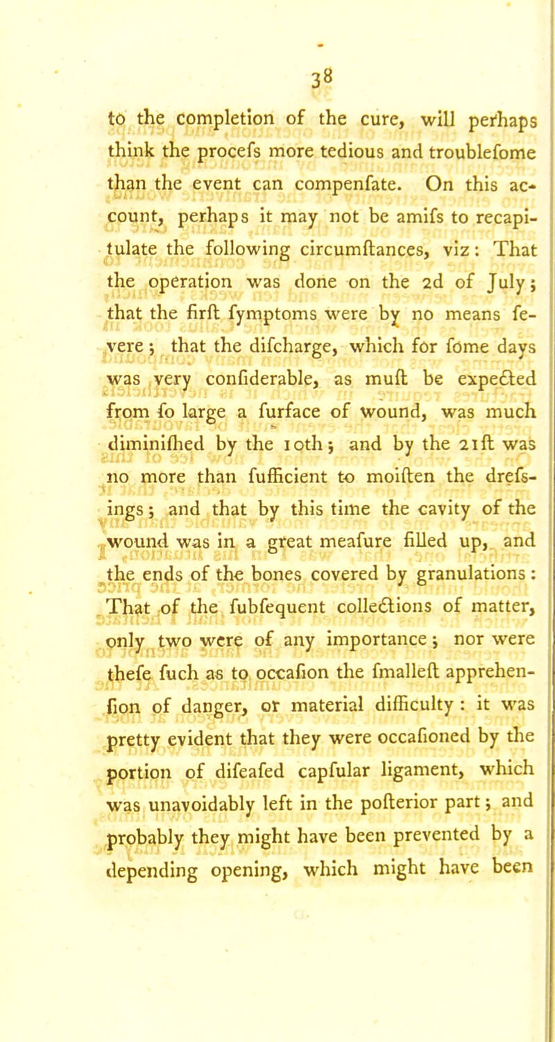 to the completion of the cure, will peAaps think the procefs more tedious and troublefome t^^^n the event can compenfate. On this ac- count, perhaps it may not be amifs to recapi- tulate the following circumftances, viz; That the operation was done on the 2d of July; that the firft fymptoms were b]f no means fe- .,vere; that the difcharge, which for fome days was .very confiderable, as muft be expedted from fo large a furface of wound, was much diminiflied by the loth; and by the 21ft was no more than fufhcient to moiften the drefs- ^ ings; and that by this time the cavity of the J,wound was in a great meafure filled up,, and ^the ends of the bones covered by granulations : ^ That .of the fubfequent coUecSlions of matter, only two were of any importance; nor were thefe fuch as to occafion the fmalleft apprehen- fion of danger, or material difficulty : it was pretty evident that they were occafioned by the portion of difeafed capfular ligament, which was unavoidably left in the pofterior part; and probably they might have been prevented by a depending opening, which might have been