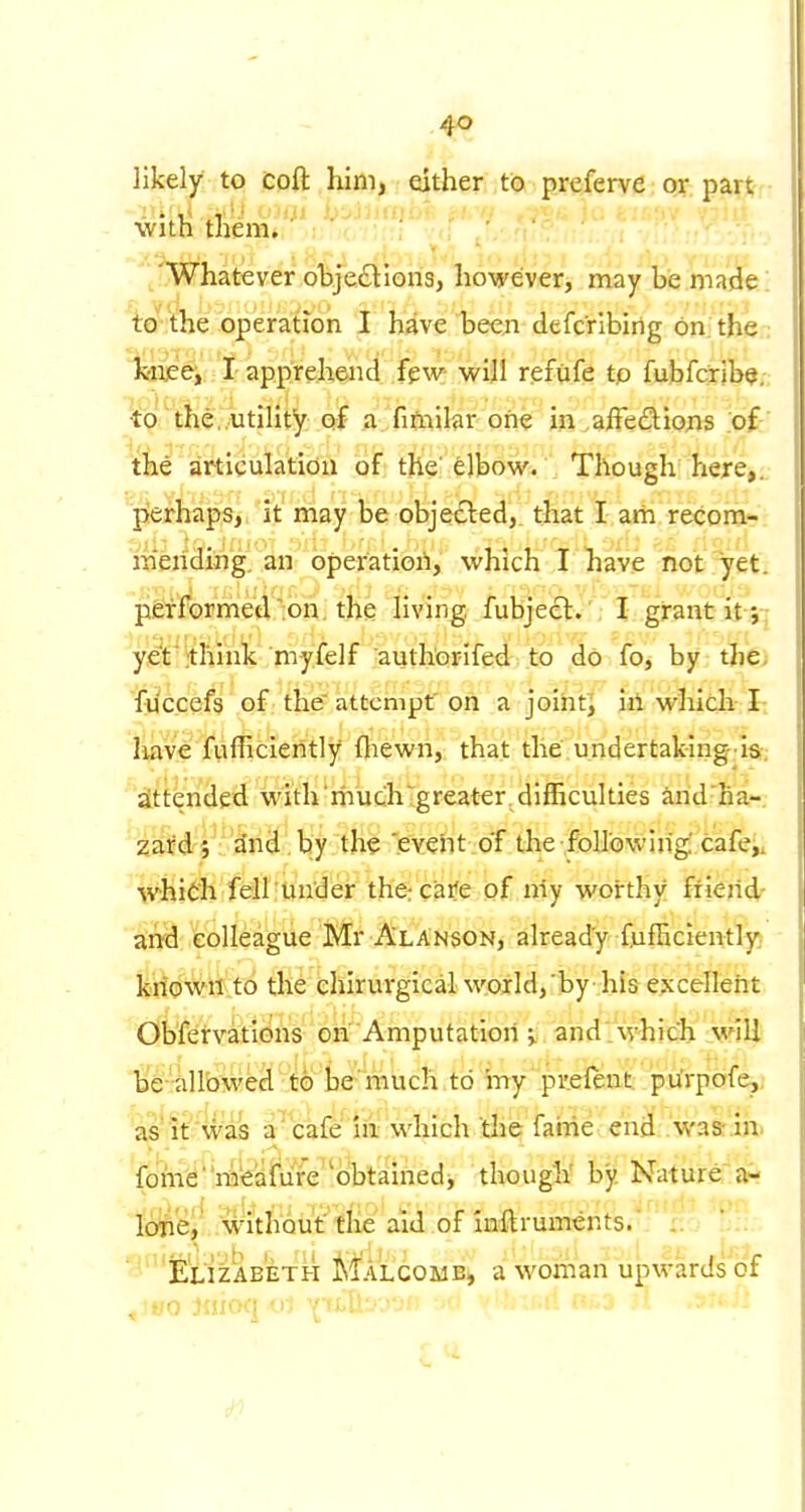 likely to cpft .him, either to p.referve: ox part •with them* '/.Whatever objedtions, however, may be made! to^'the operation I have been defcribirig on the .- k-neej I apprehend few will refufe tp fubfarib^,-, to the..utility a fnfnibr one in aiTedions of-' the articulation of the' elbow. Though here,, prerhaps, it may be objedled, that I am recom- mending, an operation, which I have not ?7et. performed';on. the living fubjecl:. \ I grant it ;^ yet^'^hink myfelf authorifed to do fo, by the; fuccefs of the attempt'on a joiritj iri. which-1: have fiifficieiitly fliewn, that the undertaking'is-; attended with much greater. difficulties arid'ha-. 2ard; a'nd, by the 'evcht of the foIlGwing cafe^i which fell under thercaife of niy worthy friend- and colleague Mr AlAnson, already fufficiently^ kiiowri to the ehirurgical world, by his excellent Obfetvkl0h'^'o&Amputation and'whiclx' jmil lae 'iilltJweel'.to't^ to mypr.efeiit pifrpaf(^i as'If'was a^'cafe iii which the fame c'ncl .'wasr'ih* fom(^''ra'€a&1re'obtam^ though' by. Nature: lOTei^wi'th'Qiit''tIie aid.of i i.; Elizabeth Malcome, a woman upwards ot