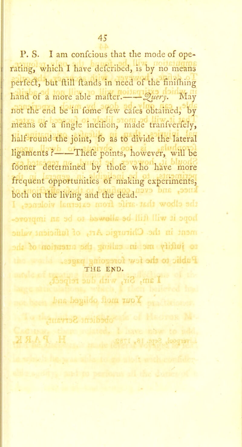 P. S. I am confcious that the mode of ope- rating, which I have defcribed, is by no means perfect, but ftill (lands In need bf'the'finifhing hand of a more able mafler. ^lery. May not the end be in feme few cafes obtained, by means of a fingle incifion, made tranfverfeJy, half round the joint, fo as to divide the lateral ligaments ? Thefe points, however, will be fooner determined by thofe wHo hkVe more frequent opportunities of making ex^erimentSj both on the living and the dead.'''^ t33ii- ni 'jm yi THE END.