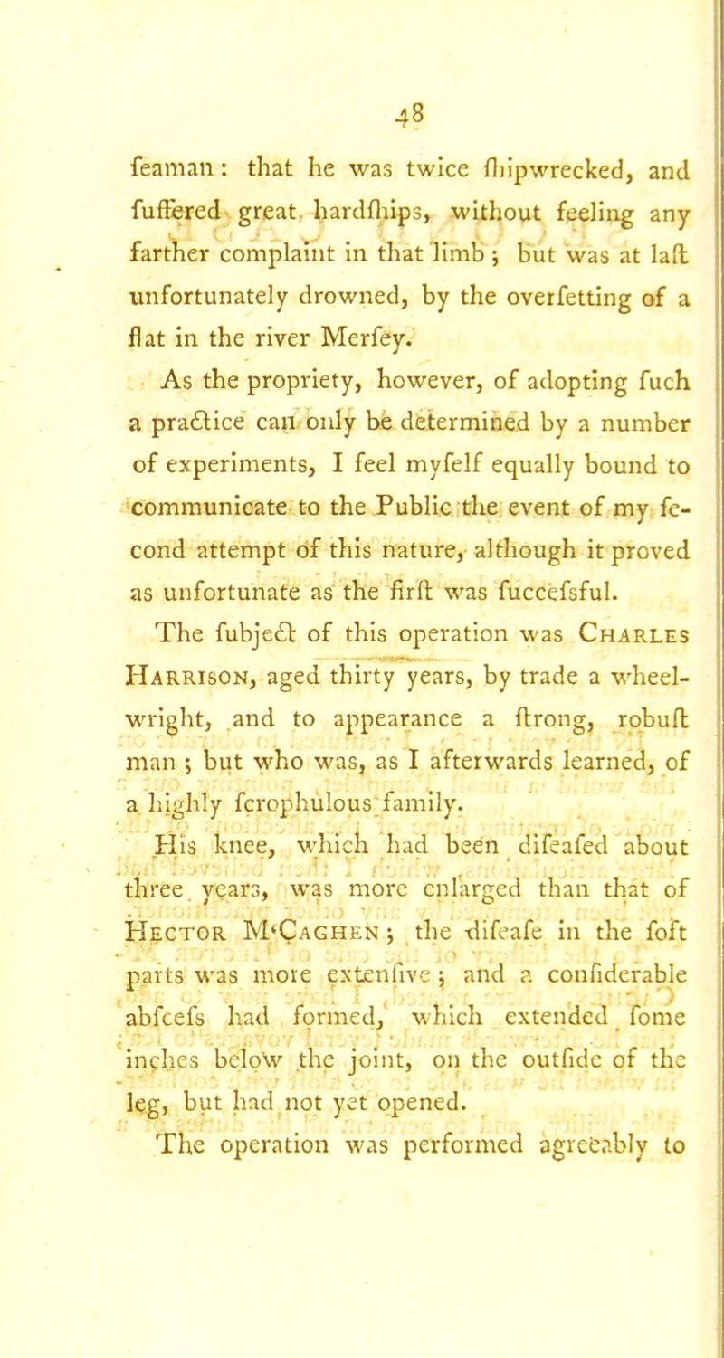 feaman: that he was twice fliipwrecked, and fuftered great, hardfliips, without feeling any farther complaint in that limb; but was at lad unfortunately drowned, by the overfetting of a flat in the river Merfey. As the propriety, however, of adopting fuch a praflice can only ht determined by a number of experiments, I feel myfelf equally bound to ■communicate to the Public the event of my fe- cond attempt of this nature, although it proved as unfortunate as the firfl was fuccefsful. The fubje£t of this operation was Charles Harrison, aged thirty years, by trade a wheel- wright, and to appearance a ftrong, robufl man ; but who was, as I afterwards learned, of a, highly fcrophulous family. ' His knee, which had been difeafed about three years, was more enlarged than that of Hector M'Caghen ; the thfeafe in the foft parts was more extenfive; and a confiderable abfcefs had formed,' which extended fome inches belpW the joint, on the outfide of the leg, but had not yet opened. The operation was performed agreeably to