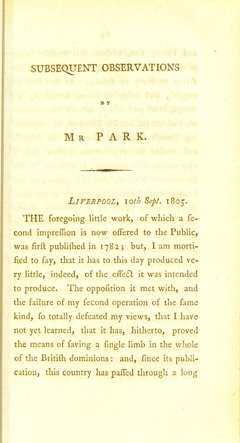 SUBSEQUENT OBSERVATIONS B y Mr park. Liverpool^ loth Sept. 1805. THE foregoing little work, of which a fe- cond Impreflion is now offered to the Public, was firft publiflied in 1782 5 but, I am morti- fied to fay, that it has to this day produced ve- ry little, indeed, of the effe£t it was intended to produce. The oppofition it met with, and the failure of my fecond operation of the fame kind, fo totally defeated my views, that I have not yet learned, that it has, hitherto, proved the means of faving a fingle limb in the whole of the Britilh dominions: and, fmce its publi- cation, this country has paffed through a long