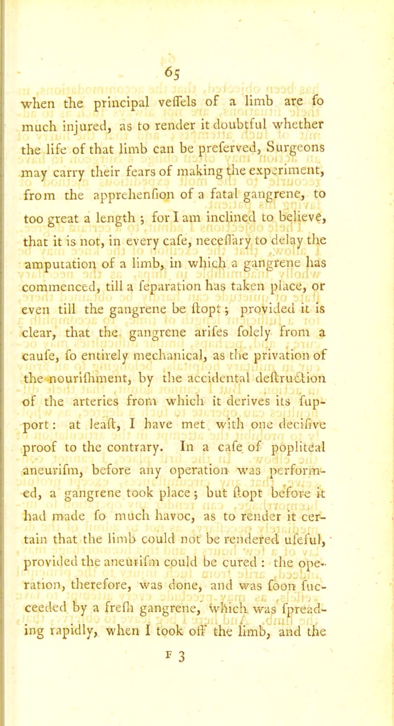 when the prhicipal veffels of a limb are fo much injured, as to render it doubtful whether the life of that limb can be preferved, Surgeons may carry their fears of making the experiment, from the apprehenfion of a fatal gangrene, to too great a length ; for I am incHned to believe, that it is not, in every cafe, neceflary to delay the amputation of a limb, in whicli a gangrene has commenced, till a feparation has taken place, or even till the gangrene be ftopt; provided it is .clear, that the gangrene arifes folely from a caufe, fo entirely mechanical, as the privation of the -nourifliment, by the accidental deftrudlion of the arteries from which it derives its fup- •port: at leaft, I have met with one declfive ;proof to the contrary. In a cafe of popliteal aneurlfm, before any operation was perform- ed, a gangrene took place; but ftopt befor-e it had made fo much havoc, as to render it ce3> tain that the limb could not be rendered uieful, ■ provided the aneuiifm cpuld be cured : the ope- ration, therefore, was done, and was foon fuc- ceeded by a frefli gangrene, which was fpread- ing rapidly, when I took off the Hmb, and the