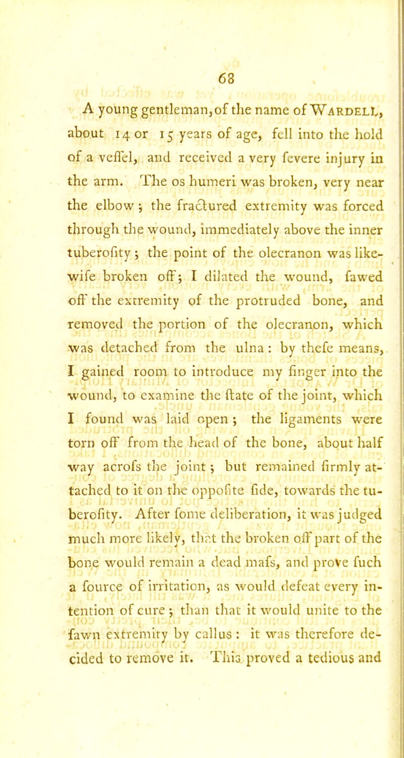 A young gentleman,of the name of WardelL, about 14 or 15 years of age, fell into the hold of a veflc:!, and received a very fevere injury in the arm. The os humeri was broken, very near the elbow; the fractured extremity was forced through the wound, immediately above the inner tuberofity ; the point of the olecranon was like- wife broken off; I dilated the wound, fawed off the extremity of the protruded bone, and removed the portion of the olecranon, which was detached from the ulna: by thefe means,. I gained room to introduce my finger into the wound, to examine the (late of the joint, which I found was laid open •, the ligaments were torn olF from the head of the bone, about half way acrofs the joint •, but remained firmly at- tached to it on tl>e oppofite fide, towards the tu- berofity. After fame deliberation, it was judged much more likely, thr.t the broken ofi'part of the bone would remain a dead mafs, and prove fuch a fource of irritation, as would defeat every in- tention of cure J than that it would unite to the fawn pfremit^ by callus : it was therefore de- cided to remove it. This proved a tedious and