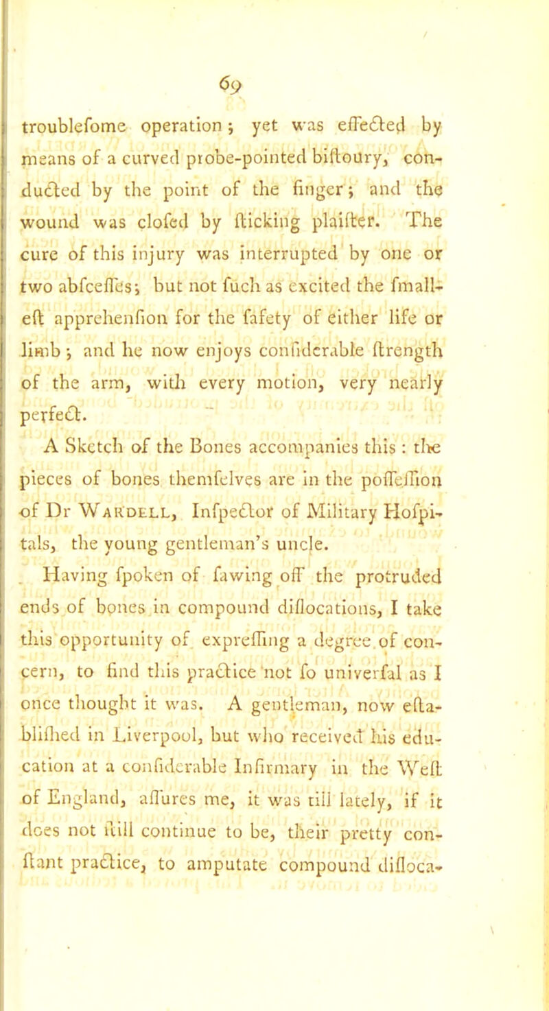 <59 troublefome operation j yet was efFe£le(l by means of a curved piobe-pointed biftoury, con-> dutied by the point of the finger; and the wound was clofed by fticking plaifter. The cure of this injury was interrupted by one or two abfceflcsi but not fuch as excited the fmalli eft apprehenfiou for the fafety of either life or Jimb •, and he now enjoys confidcrable ftrength of the arm, witli every motion, very nearly perfed. '---^ ^''^ A Sketch of the Bones accompanies this: tl>e pieces of bones themfclves are in the pofTclTioa of Dr WaRdell, Infpetlor of Military Hofpi- tals, the young gentleman's uncle. . Having fpoken of fawing off the protruded ends of bones in compound diflocatlons, I take this opportunity of exprefTing a degree.of con- cern, to find this practice not fo univerfal as I once tliougbt it was. A gentleman, now efta- bliflied in Liverpool, but who receivetT his edu- cation at a confiderable Infirmary in the Weft of England, afllircs me, it was till lately, if it does not iliU continue to be, their pretty con- flant praclice, to amputate compound difloca-